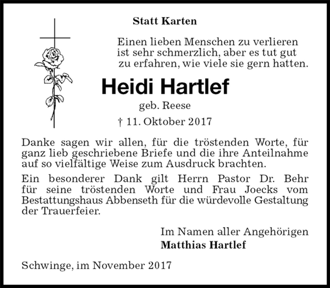 <p>Statt Karten<br />Einen lieben Menschen zu verlieren<br />ist sehr schmerzlich, aber es tut gut<br />zu erfahren, wie viele sie gern hatten.<br />Heidi Hartlef<br />geb. Reese<br />† 11. Oktober 2017<br />Danke sagen wir allen, für die tröstenden Worte, für ganz lieb geschriebene Briefe und die ihre Anteilnahme auf so vielfältige Weise zum Ausdruck brachten.<br />Ein besonderer Dank gilt Herrn Pastor Dr. Behr<br />für seine tröstenden Worte und Frau Joecks vom<br />Bestattungshaus Abbenseth für die würdevolle Gestaltung der Trauerfeier.<br />Im Namen aller Angehörigen<br />Matthias Hartlef<br />Schwinge, im November 2017</p>