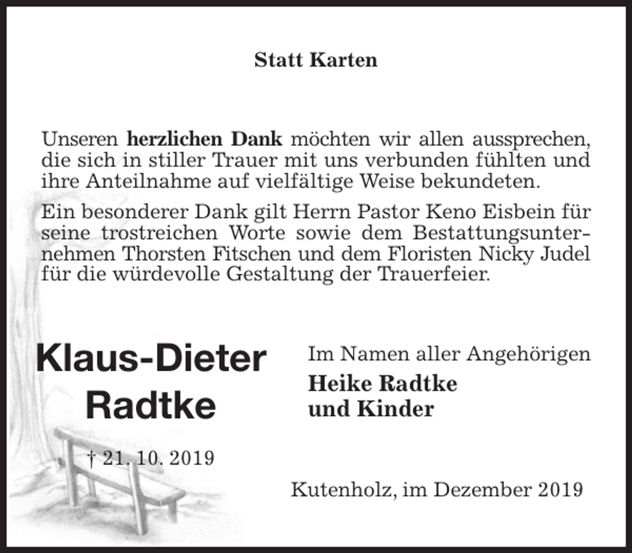 <p>Statt Karten<br />Unseren herzlichen Dank möchten wir allen aussprechen, die sich in stiller Trauer mit uns verbunden fühlten und ihre Anteilnahme auf vielfältige Weise bekundeten.<br />Ein besonderer Dank gilt Herrn Pastor Keno Eisbein für seine trostreichen Worte sowie dem Bestattungsunternehmen Thorsten Fitschen und dem Floristen Nicky Judel für die würdevolle Gestaltung der Trauerfeier.<br />Im Namen aller Angehörigen<br />Heike Radtke<br />und Kinder<br />Kutenholz, im Dezember 2019<br />Klaus-Dieter<br />Radtke<br />† 21. 10. 2019</p>