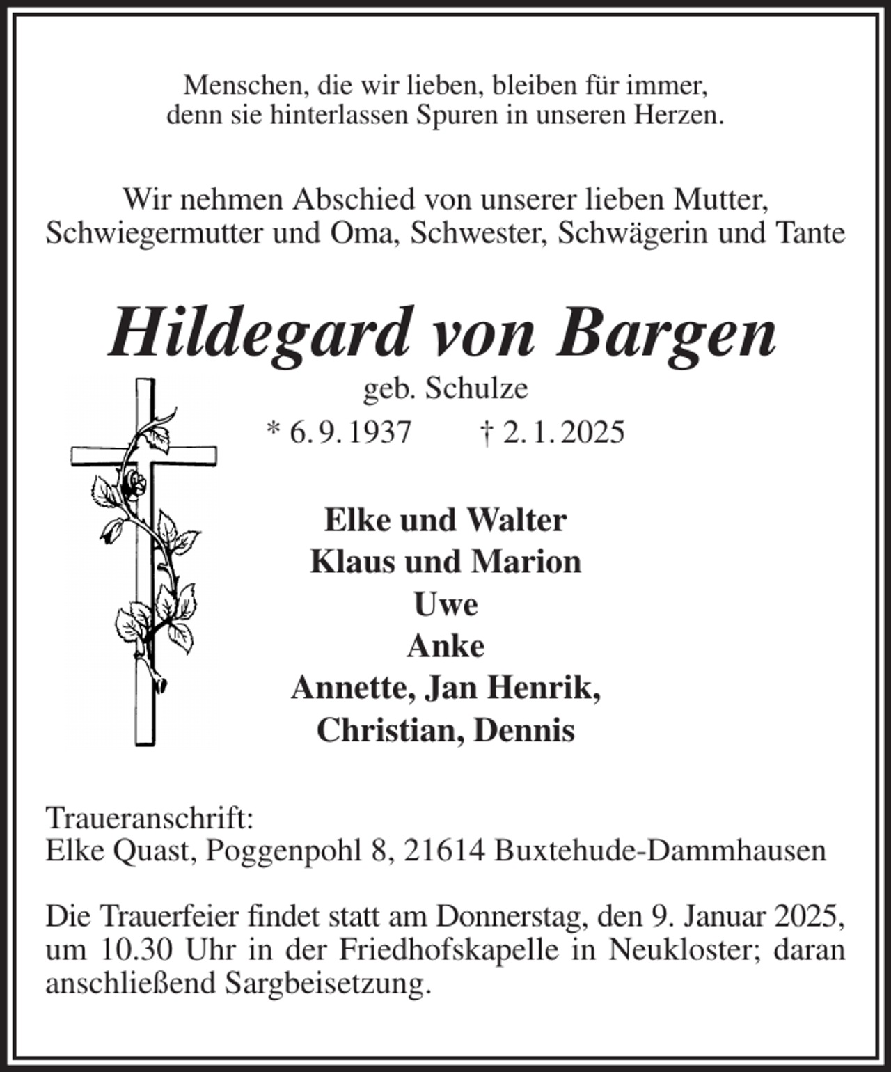<p>Menschen, die wir lieben, bleiben für immer,<br />denn sie hinterlassen Spuren in unseren Herzen.<br />Wir nehmen Abschied von unserer lieben Mutter,<br />Schwiegermutter und Oma, Schwester, Schwägerin und Tante<br />Hildegard von Bargen<br />geb. Schulze<br />* 6. 9. 1937 † 2. 1. 2025<br />Elke und Walter<br />Klaus und Marion<br />Uwe<br />Anke<br />Annette, Jan Henrik,<br />Christian, Dennis<br />Traueranschrift:<br />Elke Quast, Poggenpohl 8, 21614 Buxtehude-Dammhausen</p><p>Die Trauerfeier findet statt am Donnerstag, den 9. Januar 2025,<br />um 10.30 Uhr in der Friedhofskapelle in Neukloster; daran anschließend Sargbeisetzung.</p>