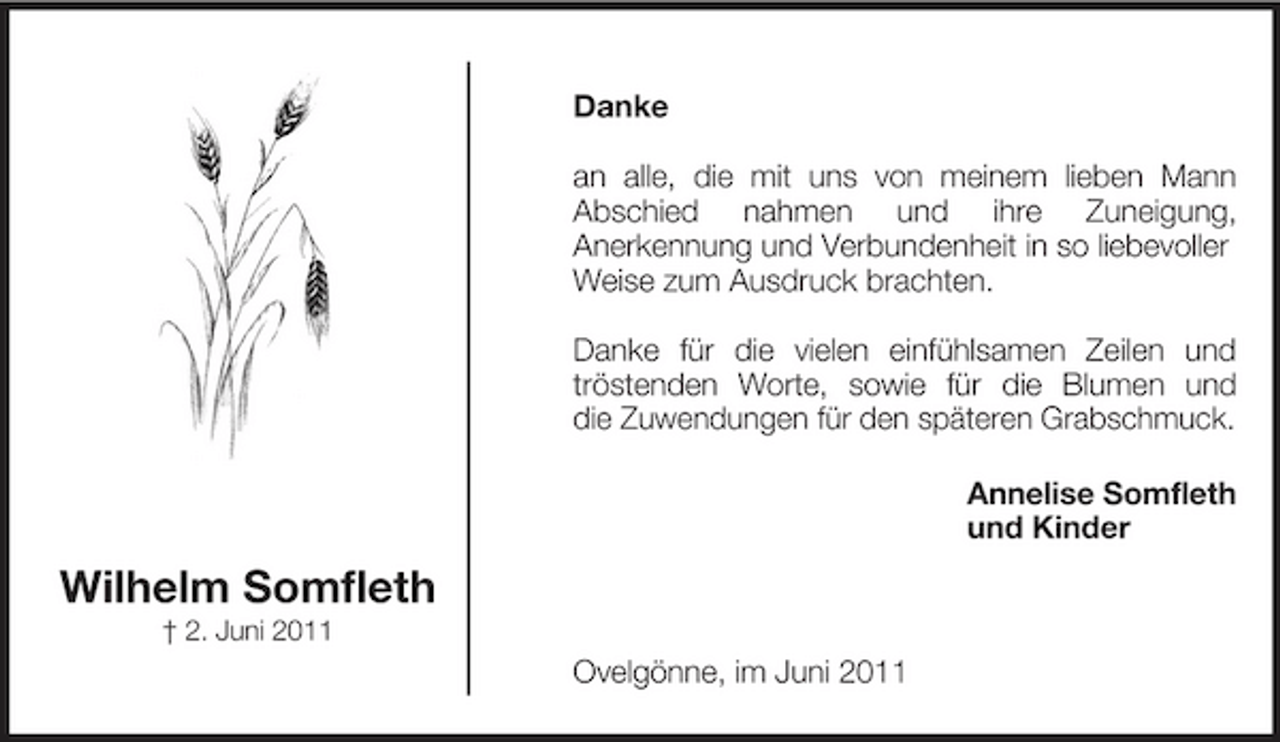 <p>Danke an alle, die mit uns von meinem lieben Mann Abschied nahmen und ihre Zuneigung, Anerkennung und Verbundenheit in so liebevoller Weise zum Ausdruck brachten. Danke für die vielen einfühlsamen Zeilen und tröstenden Worte, sowie für die Blumen und die Zuwendungen für den späteren Grabschmuck. Annelise Somfleth und Kinder</p><p>Wilhelm Somfleth<br />† 2. Juni 2011</p><p>Ovelgönne, im Juni 2011</p>