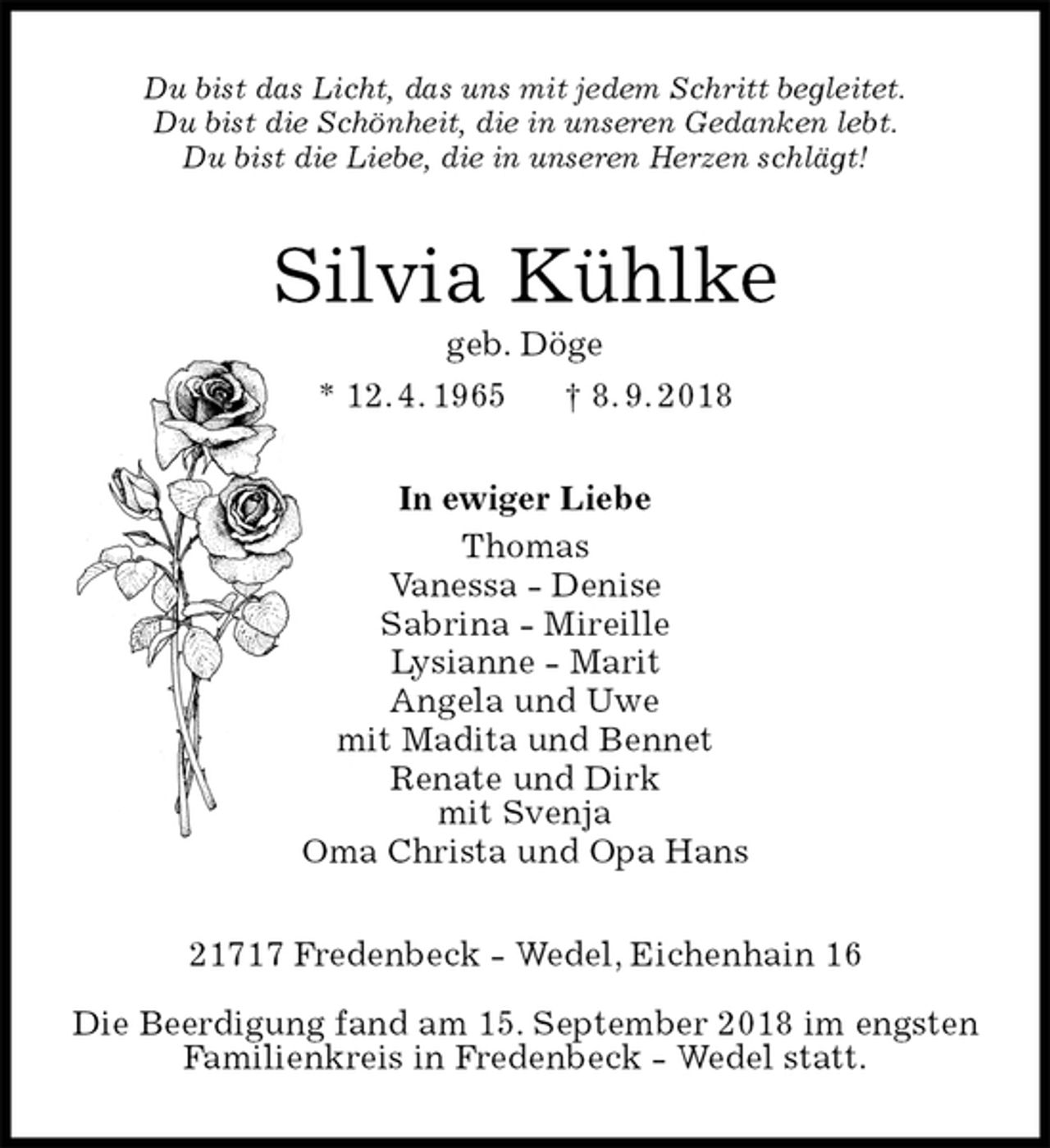 <p>Du bist das Licht, das uns mit jedem Schritt begleitet.<br />Du bist die Schönheit, die in unseren Gedanken lebt.<br />Du bist die Liebe, die in unseren Herzen schlägt!<br />Silvia Kühlke<br />geb. Döge<br />* 12. 4. 1965 † 8. 9. 2018<br />In ewiger Liebe<br />Thomas<br />Vanessa - Denise<br />Sabrina - Mireille<br />Lysianne - Marit<br />Angela und Uwe<br />mit Madita und Bennet<br />Renate und Dirk<br />mit Svenja<br />Oma Christa und Opa Hans<br />21717 Fredenbeck - Wedel, Eichenhain 16</p>
<p>Die Beerdigung fand am 15. September 2018 im engsten Familienkreis in Fredenbeck - Wedel statt.</p>