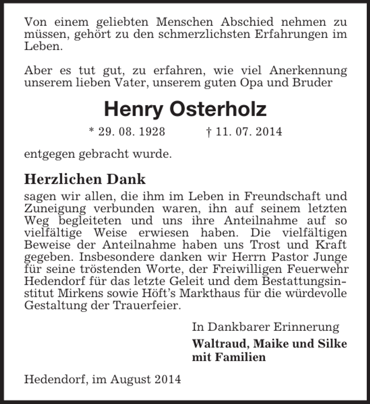 <p>Von einem geliebten Menschen Abschied nehmen zu müssen, gehört zu den schmerzlichsten Erfahrungen im Leben.<br />Aber es tut gut, zu erfahren, wie viel Anerkennung<br />unserem lieben Vater, unserem guten Opa und Bruder<br />Henry Osterholz<br />* 29. 08. 1928 † 11. 07. 2014<br />entgegen gebracht wurde.<br />Herzlichen Dank<br />sagen wir allen, die ihm im Leben in Freundschaft und Zuneigung verbunden waren, ihn auf seinem letzten Weg begleiteten und uns ihre Anteilnahme auf so<br />vielfältige Weise erwiesen haben. Die vielfältigen<br />Beweise der Anteilnahme haben uns Trost und Kraft gegeben. Insbesondere danken wir Herrn Pastor Junge für seine tröstenden Worte, der Freiwilligen Feuerwehr Hedendorf für das letzte Geleit und dem Bestattungsinstitut Mirkens sowie Höft’s Markthaus für die würdevolle Gestaltung der Trauerfeier.<br />In Dankbarer Erinnerung<br />Waltraud, Maike und Silke<br />mit Familien<br />Hedendorf, im August 2014</p>
