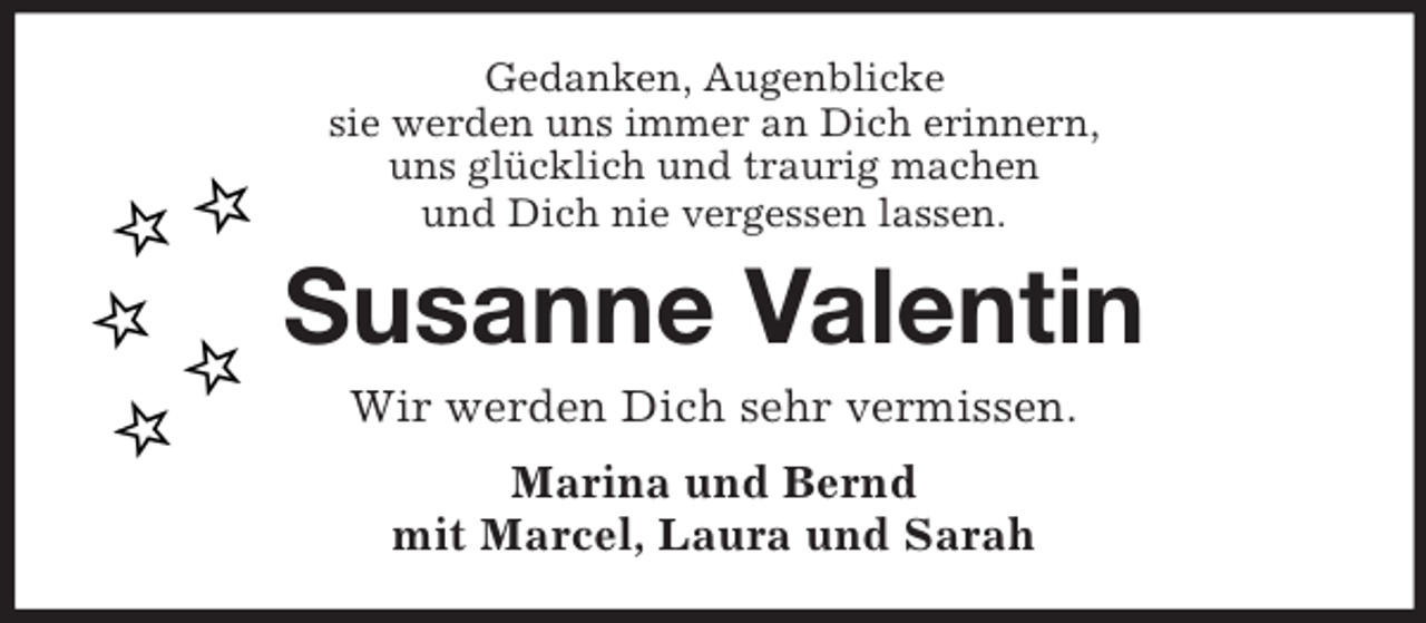 <p>Gedanken, Augenblicke<br />sie werden uns immer an Dich erinnern,<br />uns glücklich und traurig machen<br />und Dich nie vergessen lassen.<br />Susanne Valentin<br />Wir werden Dich sehr vermissen.<br />Marina und Bernd<br />mit Marcel, Laura und Sarah</p>