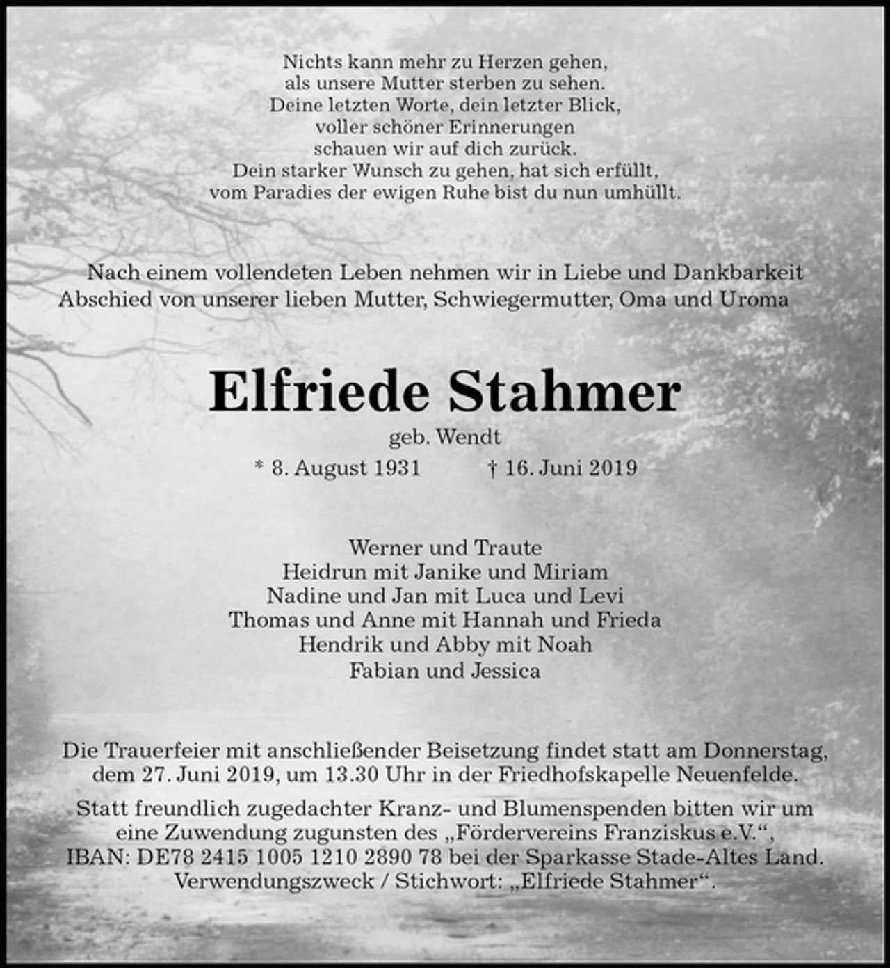 <p>Nichts kann mehr zu Herzen gehen,<br />als unsere Mutter sterben zu sehen.<br />Deine letzten Worte, dein letzter Blick,<br />voller schöner Erinnerungen<br />schauen wir auf dich zurück.<br />Dein starker Wunsch zu gehen, hat sich erfüllt,<br />vom Paradies der ewigen Ruhe bist du nun umhüllt.<br />Nach einem vollendeten Leben nehmen wir in Liebe und Dankbarkeit<br />Abschied von unserer lieben Mutter, Schwiegermutter, Oma und Uroma<br />Elfriede Stahmer<br />geb. Wendt<br />* 8. August 1931 † 16. Juni 2019<br />Werner und Traute<br />Heidrun mit Janike und Miriam<br />Nadine und Jan mit Luca und Levi<br />Thomas und Anne mit Hannah und Frieda<br />Hendrik und Abby mit Noah<br />Fabian und Jessica<br />Die Trauerfeier mit anschließender Beisetzung findet statt am Donnerstag,<br />dem 27. Juni 2019, um 13.30 Uhr in der Friedhofskapelle Neuenfelde.<br />Statt freundlich zugedachter Kranz- und Blumenspenden bitten wir um<br />eine Zuwendung zugunsten des „Fördervereins Franziskus e.V.“,<br />IBAN: DE78 2415 1005 1210 2890 78 bei der Sparkasse Stade-Altes Land.<br />Verwendungszweck / Stichwort: „Elfriede Stahmer“.</p>