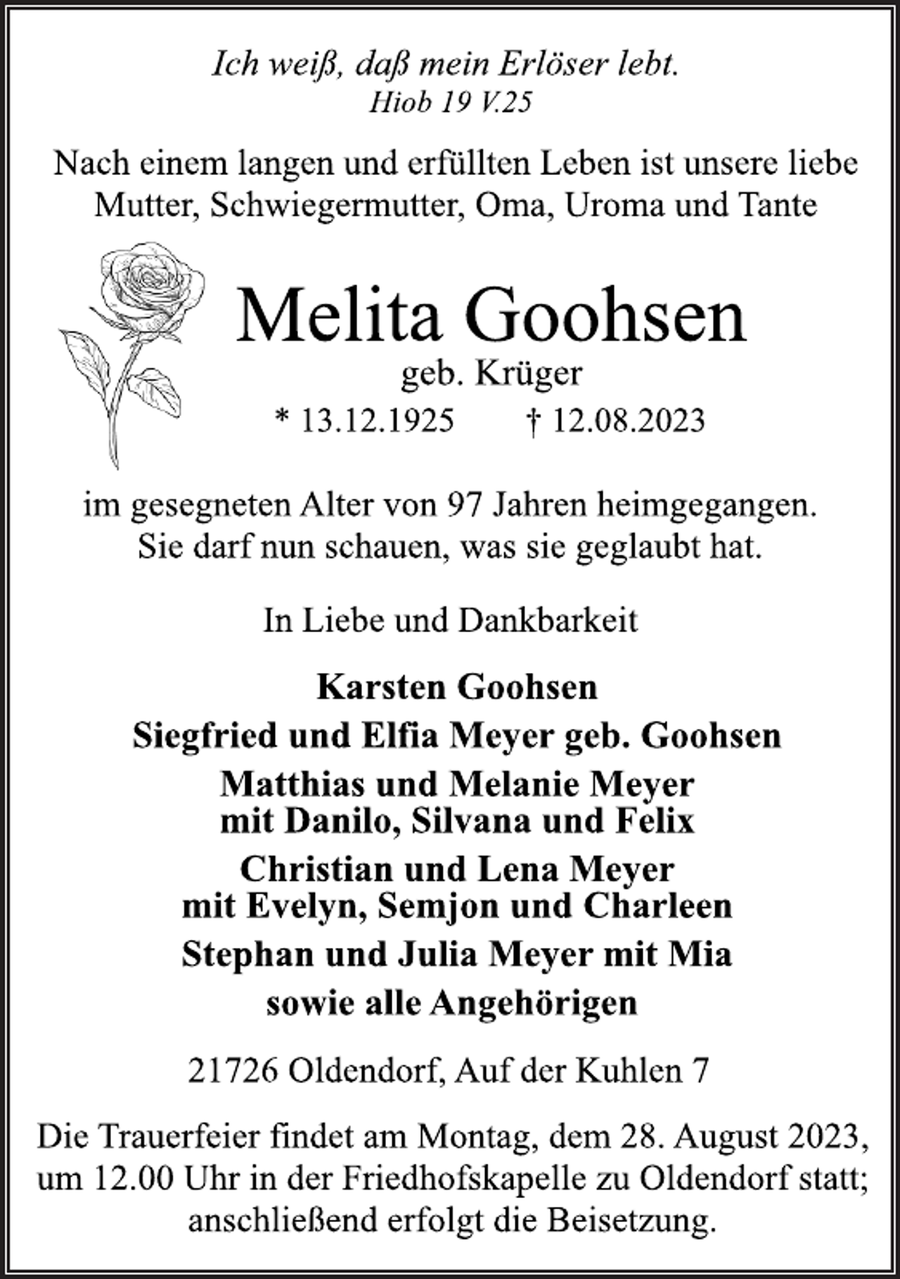 <p>Ich weiß, daß mein Erlöser lebt.<br />Hiob 19 V.25<br />Nach einem langen und erfüllten Leben ist unsere liebe<br />Mutter, Schwiegermutter, Oma, Uroma und Tante<br />Melita Goohsen<br />geb. Krüger<br />* 13.12.1925 † 12.08.2023<br />im gesegneten Alter von 97 Jahren heimgegangen.<br />Sie darf nun schauen, was sie geglaubt hat<br />In Liebe und Dankbarkeit<br />Karsten Goohsen<br />Siegfried und Elfia Meyer geb. Goohsen<br />Matthias und Melanie Meyer<br />mit Danilo, Silvana und Felix<br />Christian und Lena Meyer<br />mit Evelyn, Semjon und Charleen<br />Stephan und Julia Meyer mit Mia<br />sowie alle Angehörigen<br />21726 Oldendorf, Auf der Kuhlen 7<br />Die Trauerfeier findet am Montag, dem 28. August 2023,<br />um 12.00 Uhr in der Friedhofskapelle zu Oldendorf statt;<br />anschließend erfolgt die Beisetzung.</p>
