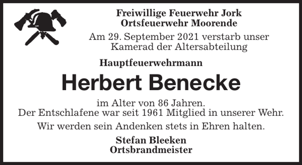 <p>Freiwillige Feuerwehr Jork<br />Ortsfeuerwehr Moorende<br />Am 29. September 2021 verstarb unser<br />Kamerad der Altersabteilung<br />Hauptfeuerwehrmann<br />Herbert Benecke<br />im Alter von 86 Jahren.<br />Der Entschlafene war seit 1961 Mitglied in unserer Wehr.<br />Wir werden sein Andenken stets in Ehren halten.<br />Stefan Bleeken<br />Ortsbrandmeister</p>