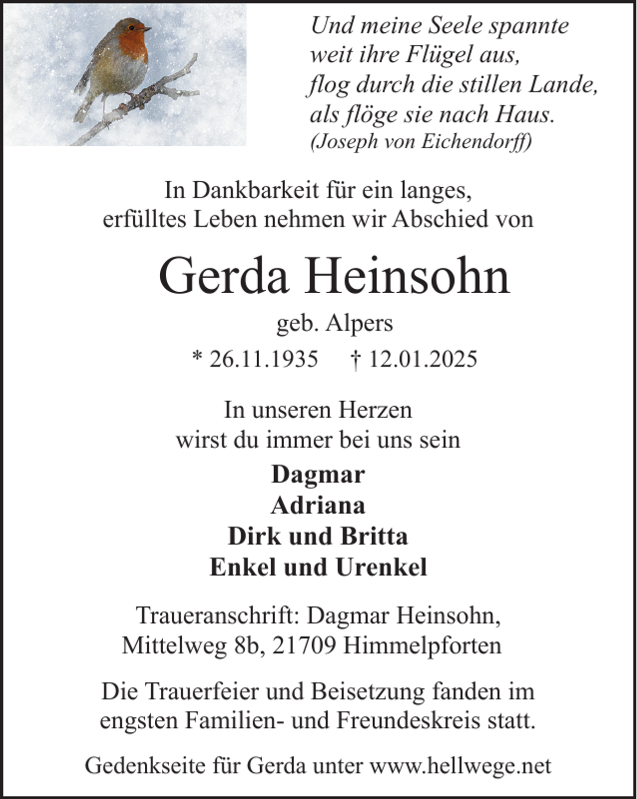 <p>Und meine Seele spannte<br />weit ihre Flügel aus,<br />flog durch die stillen Lande,<br />als flöge sie nach Haus.<br />(Joseph von Eichendorff)</p><p>In Dankbarkeit für ein langes,<br />erfülltes Leben nehmen wir Abschied von</p><p>Gerda Heinsohn<br />geb. Alpers<br />* 26.11.1935 † 12.01.2025</p><p>In unseren Herzen<br />wirst du immer bei uns sein<br />Dagmar<br />Adriana<br />Dirk und Britta<br />Enkel und Urenkel<br />Traueranschrift: Dagmar Heinsohn,<br />Mittelweg 8b, 21709 Himmelpforten<br />Die Trauerfeier und Beisetzung fanden im<br />engsten Familien- und Freundeskreis statt.<br />Gedenkseite für Gerda unter www.hellwege.net</p>