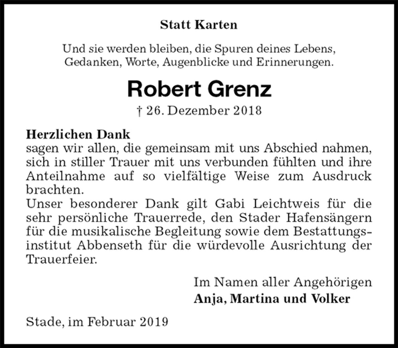 <p>Statt Karten<br />Und sie werden bleiben, die Spuren deines Lebens,<br />Gedanken, Worte, Augenblicke und Erinnerungen.<br />Robert Grenz<br />† 26. Dezember 2018<br />Herzlichen Dank<br />sagen wir allen, die gemeinsam mit uns Abschied nahmen,<br />sich in stiller Trauer mit uns verbunden fühlten und ihre<br />Anteilnahme auf so vielfältige Weise zum Ausdruck brachten.<br />Unser besonderer Dank gilt Gabi Leichtweis für die sehr persönliche Trauerrede, den Stader Hafensängern für die musikalische Begleitung sowie dem Bestattungsinstitut Abbenseth für die würdevolle Ausrichtung der Trauerfeier.<br />Im Namen aller Angehörigen<br />Anja, Martina und Volker<br />Stade, im Februar 2019</p>