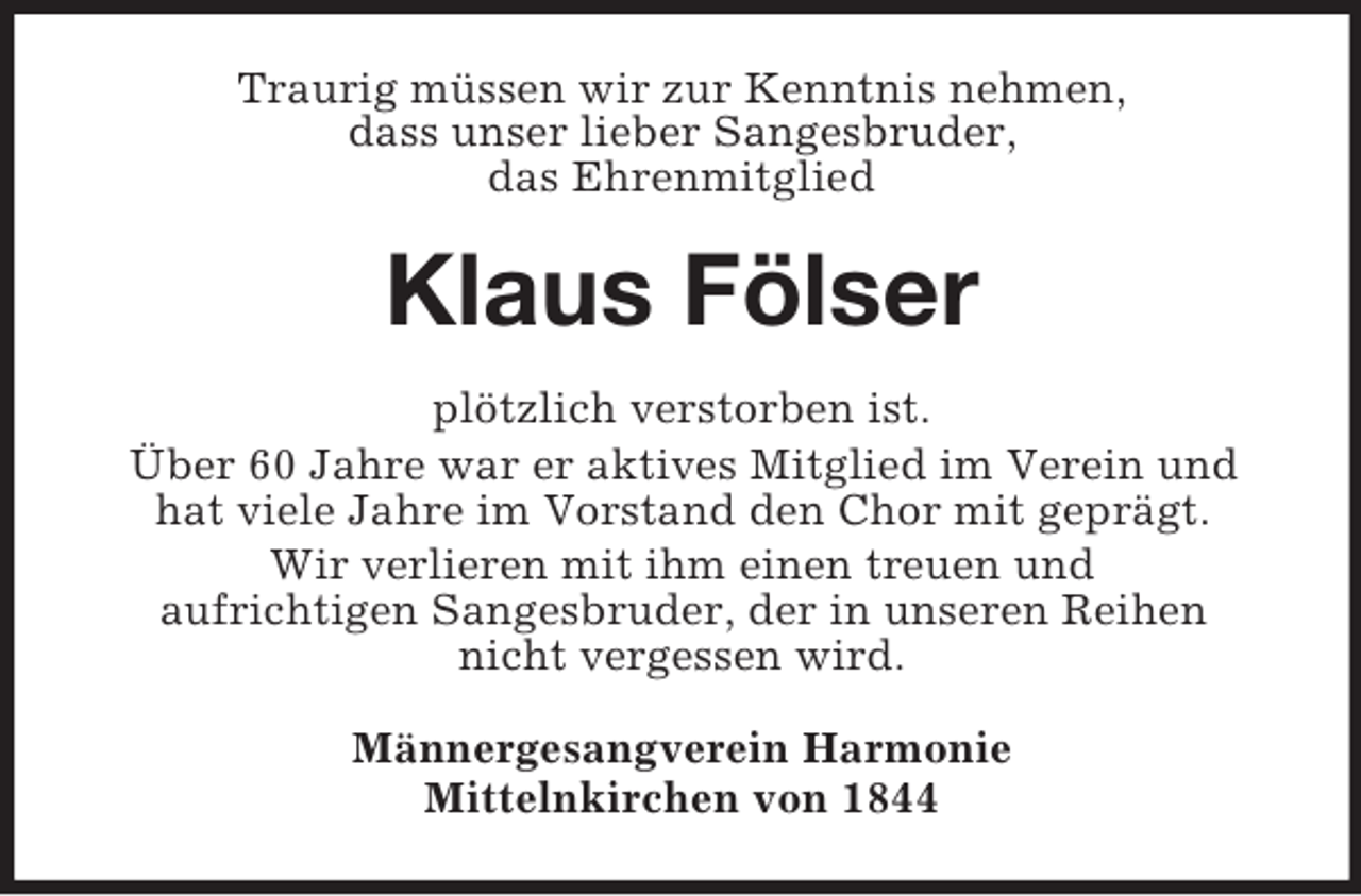 <p>Traurig müssen wir zur Kenntnis nehmen,<br />dass unser lieber Sangesbruder,<br />das Ehrenmitglied</p><p>Klaus Fölser<br />plötzlich verstorben ist.<br />Über 60 Jahre war er aktives Mitglied im Verein und<br />hat viele Jahre im Vorstand den Chor mit geprägt.<br />Wir verlieren mit ihm einen treuen und<br />aufrichtigen Sangesbruder, der in unseren Reihen<br />nicht vergessen wird.<br />Männergesangverein Harmonie<br />Mittelnkirchen von 1844</p>