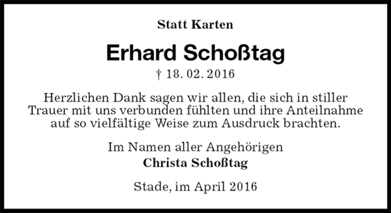 <p>Statt Karten<br />Erhard Schoßtag<br />† 18. 02. 2016<br />Herzlichen Dank sagen wir allen, die sich in stiller Trauer mit uns verbunden fühlten und ihre Anteilnahme auf so vielfältige Weise zum Ausdruck brachten.<br />Im Namen aller Angehörigen<br />Christa Schoßtag<br />Stade, im April 2016</p>