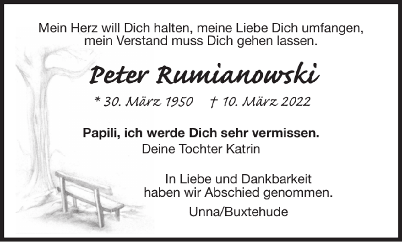 <p>Mein Herz will Dich halten, meine Liebe Dich umfangen,<br />mein Verstand muss Dich gehen lassen.<br />Peter Rumianowski<br />* 30. März 1950 † 10. März 2022<br />Papili, ich werde Dich sehr vermissen.<br />Deine Tochter Katrin<br />In Liebe und Dankbarkeit<br />haben wir Abschied genommen.<br />Unna/Buxtehude</p>