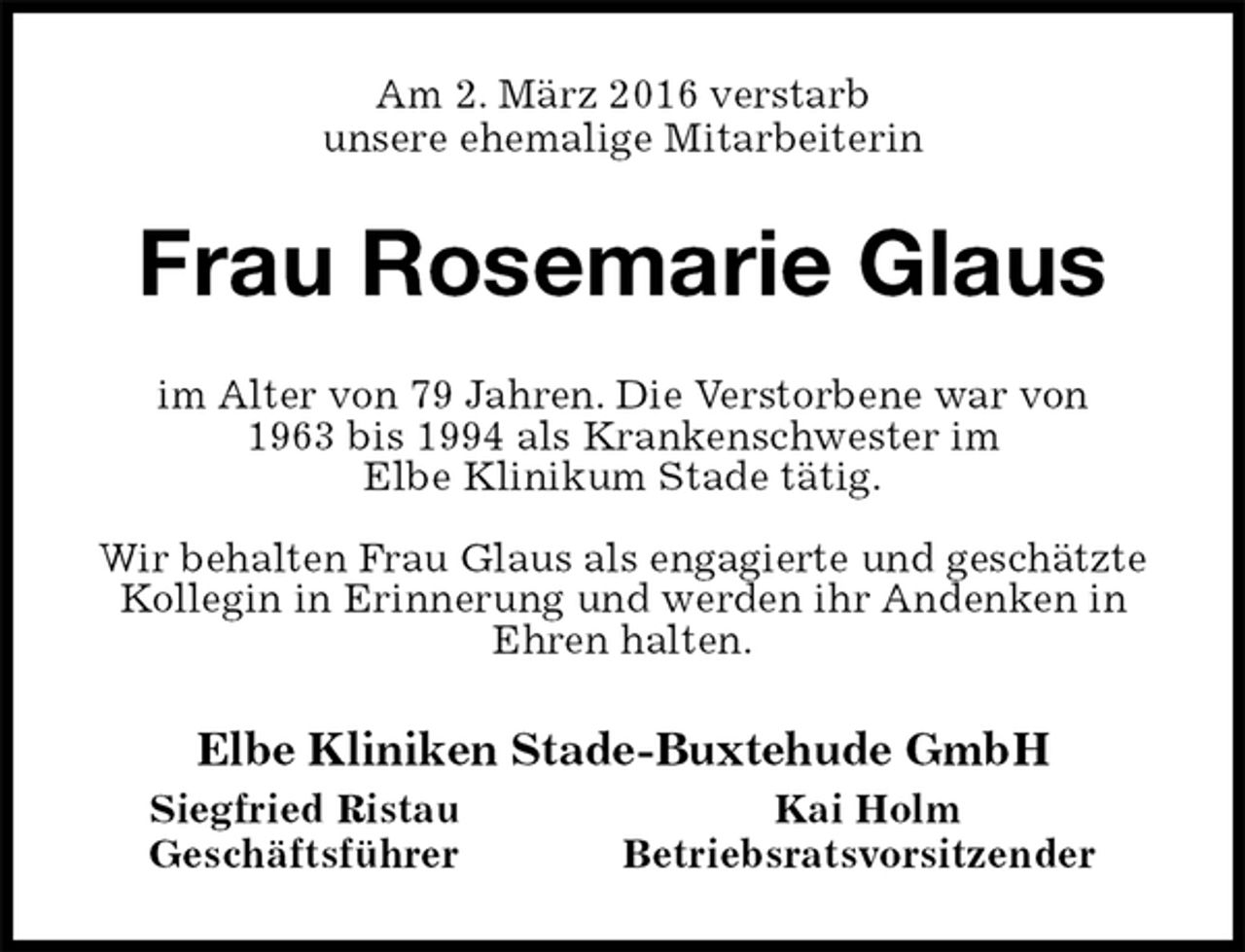 <p>Am 2. März 2016 verstarb<br />unsere ehemalige Mitarbeiterin<br />Frau Rosemarie Glaus<br />im Alter von 79 Jahren. Die Verstorbene war von<br />1963 bis 1994 als Krankenschwester im<br />Elbe Klinikum Stade tätig.</p>
<p>Wir behalten Frau Glaus als engagierte und geschätzte Kollegin in Erinnerung und werden ihr Andenken in Ehren halten.<br />Elbe Kliniken Stade-Buxtehude GmbH<br />Siegfried Ristau Kai Holm<br />Geschäftsführer Betriebsratsvorsitzender</p>