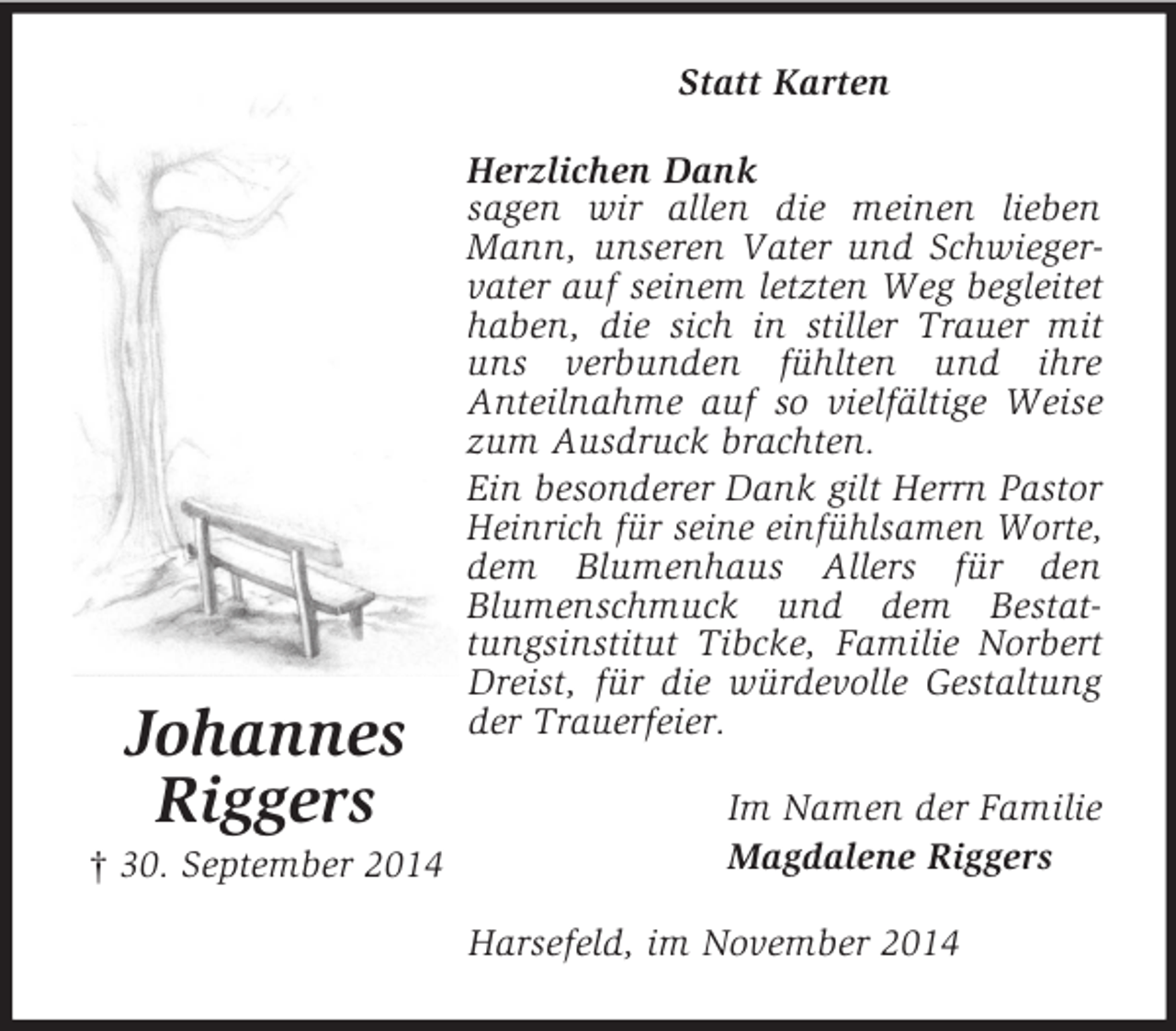 <p>Johannes<br />Riggers<br />† 30. September 2014<br />Statt Karten<br />Herzlichen Dank<br />sagen wir allen die meinen lieben Mann, unseren Vater und Schwiegervater auf seinem letzten Weg begleitet haben, die sich in stiller Trauer mit uns verbunden fühlten und ihre<br />Anteilnahme auf so vielfältige Weise zum Ausdruck brachten.<br />Ein besonderer Dank gilt Herrn Pastor Heinrich für seine einfühlsamen Worte, dem Blumenhaus Allers für den<br />Blumenschmuck und dem Bestattungsinstitut Tibcke, Familie Norbert Dreist, für die würdevolle Gestaltung der Trauerfeier.<br />Im Namen der Familie<br />Magdalene Riggers<br />Harsefeld, im November 2014</p>
