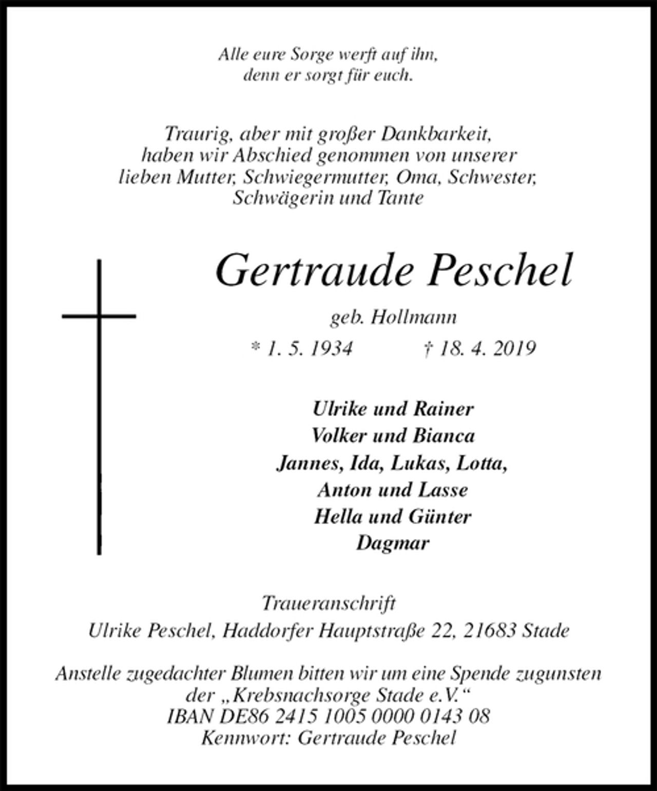 <p>Alle eure Sorge werft auf ihn,<br />denn er sorgt für euch.<br />Traurig, aber mit großer Dankbarkeit,<br />haben wir Abschied genommen von unserer<br />lieben Mutter, Schwiegermutter, Oma, Schwester,<br />Schwägerin und Tante<br />Gertraude Peschel<br />geb. Hollmann<br />* 1. 5. 1934 † 18. 4. 2019<br />Ulrike und Rainer<br />Volker und Bianca<br />Jannes, Ida, Lukas, Lotta,<br />Anton und Lasse<br />Hella und Günter<br />Dagmar<br />Traueranschrift<br />Ulrike Peschel, Haddorfer Hauptstraße 22, 21683 Stade</p><p>Anstelle zugedachter Blumen bitten wir um eine Spende zugunsten der „Krebsnachsorge Stade e.V.“<br />IBAN DE86 2415 1005 0000 0143 08<br />Kennwort: Gertraude Peschel</p>