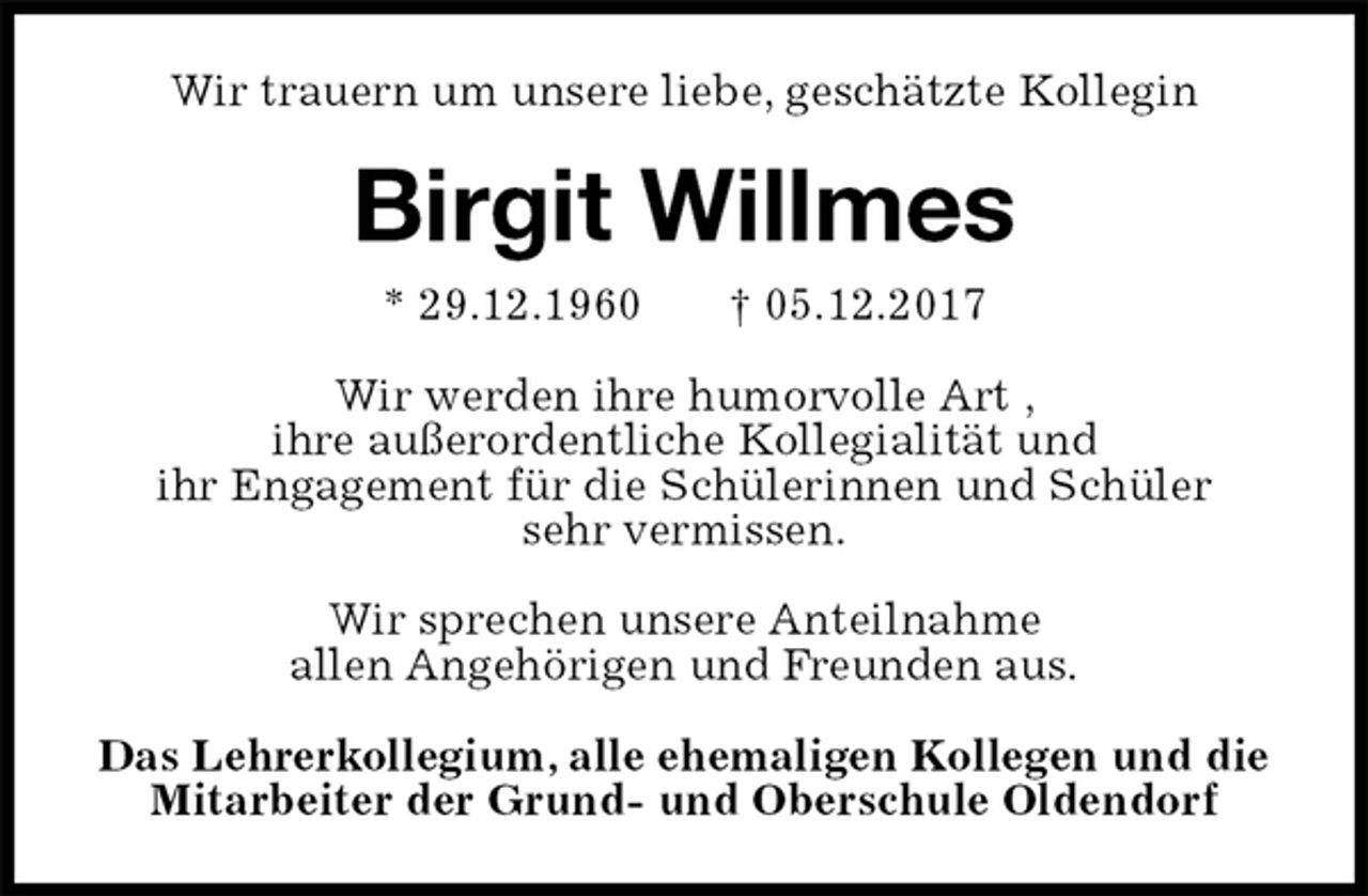 <p>Wir trauern um unsere liebe, geschätzte Kollegin<br />Birgit Willmes<br />* 29.12.1960 † 05.12.2017<br />Wir werden ihre humorvolle Art ,<br />ihre außerordentliche Kollegialität und<br />ihr Engagement für die Schülerinnen und Schüler<br />sehr vermissen.</p><p>Wir sprechen unsere Anteilnahme<br />allen Angehörigen und Freunden aus.<br />Das Lehrerkollegium, alle ehemaligen Kollegen und die Mitarbeiter der Grund- und Oberschule Oldendorf</p>
