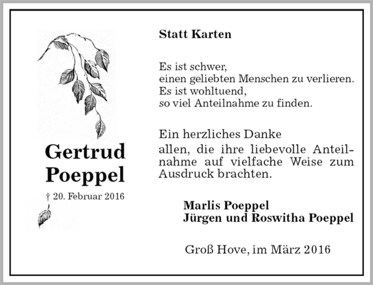 <p>Statt Karten<br />Es ist schwer,<br />einen geliebten Menschen zu verlieren.<br />Es ist wohltuend,<br />so viel Anteilnahme zu finden.<br />Ein herzliches Danke<br />allen, die ihre liebevolle Anteilnahme auf vielfache Weise zum Ausdruck brachten.<br />Marlis Poeppel<br />Jürgen und Roswitha Poeppel<br />Groß Hove, im März 2016<br />Gertrud<br />Poeppel<br />† 20. Februar 2016</p>