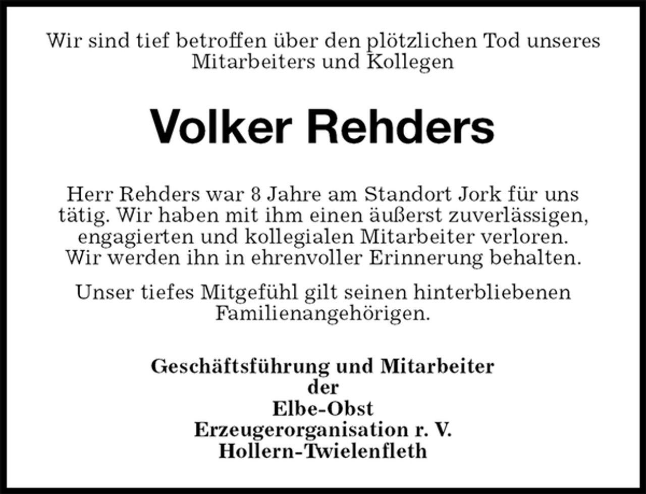 <p>Wir sind tief betroffen über den plötzlichen Tod unseres Mitarbeiters und Kollegen<br />Volker Rehders<br />Herr Rehders war 8 Jahre am Standort Jork für uns<br />tätig. Wir haben mit ihm einen äußerst zuverlässigen, engagierten und kollegialen Mitarbeiter verloren.<br />Wir werden ihn in ehrenvoller Erinnerung behalten.<br />Unser tiefes Mitgefühl gilt seinen hinterbliebenen<br />Familienangehörigen.<br />Geschäftsführung und Mitarbeiter<br />der<br />Elbe-Obst<br />Erzeugerorganisation r. V.<br />Hollern-Twielenfleth</p>