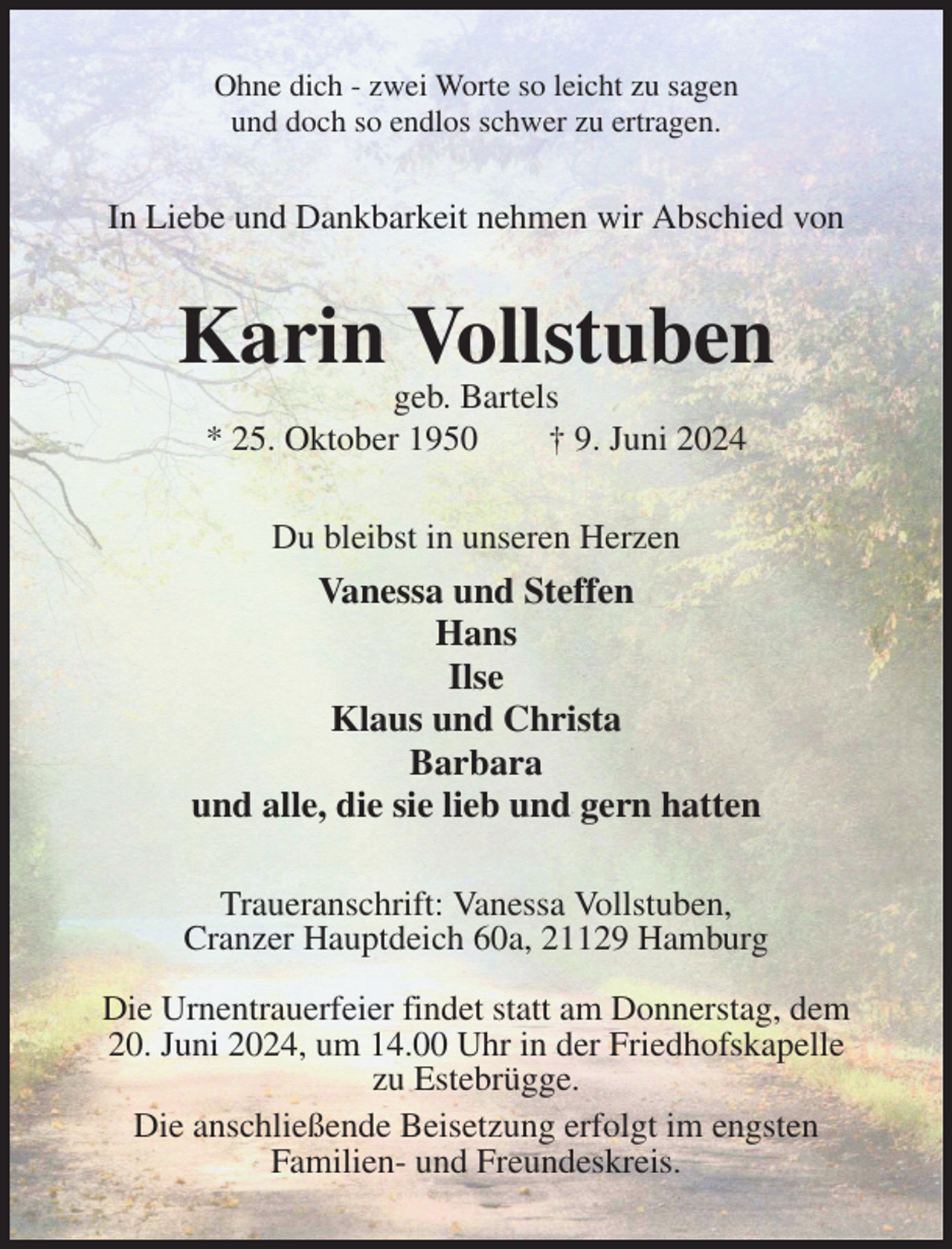 <p>Ohne dich - zwei Worte so leicht zu sagen<br />und doch so endlos schwer zu ertragen.<br />In Liebe und Dankbarkeit nehmen wir Abschied von<br />Karin Vollstuben<br />geb. Bartels<br />* 25. Oktober 1950 † 9. Juni 2024<br />Du bleibst in unseren Herzen<br />Vanessa und Steffen<br />Hans<br />Ilse<br />Klaus und Christa<br />Barbara<br />und alle, die sie lieb und gern hatten<br />Traueranschrift: Vanessa Vollstuben,<br />Cranzer Hauptdeich 60a, 21129 Hamburg</p><p>Die Urnentrauerfeier findet statt am Donnerstag, dem 20. Juni 2024, um 14.00 Uhr in der Friedhofskapelle zu Estebrügge.<br />Die anschließende Beisetzung erfolgt im engsten<br />Familien- und Freundeskreis.</p>