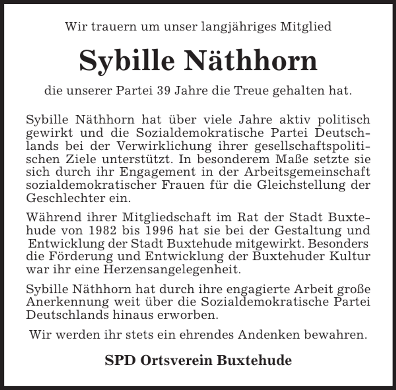 <p>Wir trauern um unser langjähriges Mitglied<br />Sybille Näthhorn<br />die unserer Partei 39 Jahre die Treue gehalten hat.<br />Sybille Näthhorn hat über viele Jahre aktiv politisch<br />gewirkt und die Sozialdemokratische Partei Deutsch-<br />lands bei der Verwirklichung ihrer gesellschaftspoliti-<br />schen Ziele unterstützt. In besonderem Maße setzte sie<br />sich durch ihr Engagement in der Arbeitsgemeinschaft<br />sozialdemokratischer Frauen für die Gleichstellung der<br />Geschlechter ein.<br />Während ihrer Mitgliedschaft im Rat der Stadt Buxte-<br />hude von 1982 bis 1996 hat sie bei der Gestaltung und<br />Entwicklung der Stadt Buxtehude mitgewirkt. Besonders<br />die Förderung und Entwicklung der Buxtehuder Kultur<br />war ihr eine Herzensangelegenheit.<br />Sybille Näthhorn hat durch ihre engagierte Arbeit große Anerkennung weit über die Sozialdemokratische Partei<br />Deutschlands hinaus erworben.<br />Wir werden ihr stets ein ehrendes Andenken bewahren.<br />SPD Ortsverein Buxtehude</p>