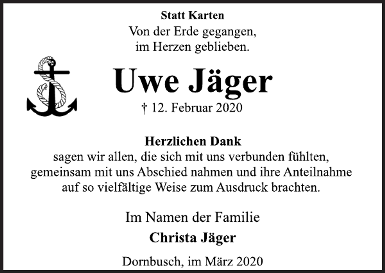 <p>Statt Karten<br />Von der Erde gegangen,<br />im Herzen geblieben.<br />Uwe Jäger<br />† 12. Februar 2020<br />Herzlichen Dank<br />sagen wir allen, die sich mit uns verbunden fühlten,<br />gemeinsam mit uns Abschied nahmen und ihre Anteilnahme<br />auf so vielfältige Weise zum Ausdruck brachten.<br />Im Namen der Familie<br />Christa Jäger<br />Dornbusch, im März 2020</p>