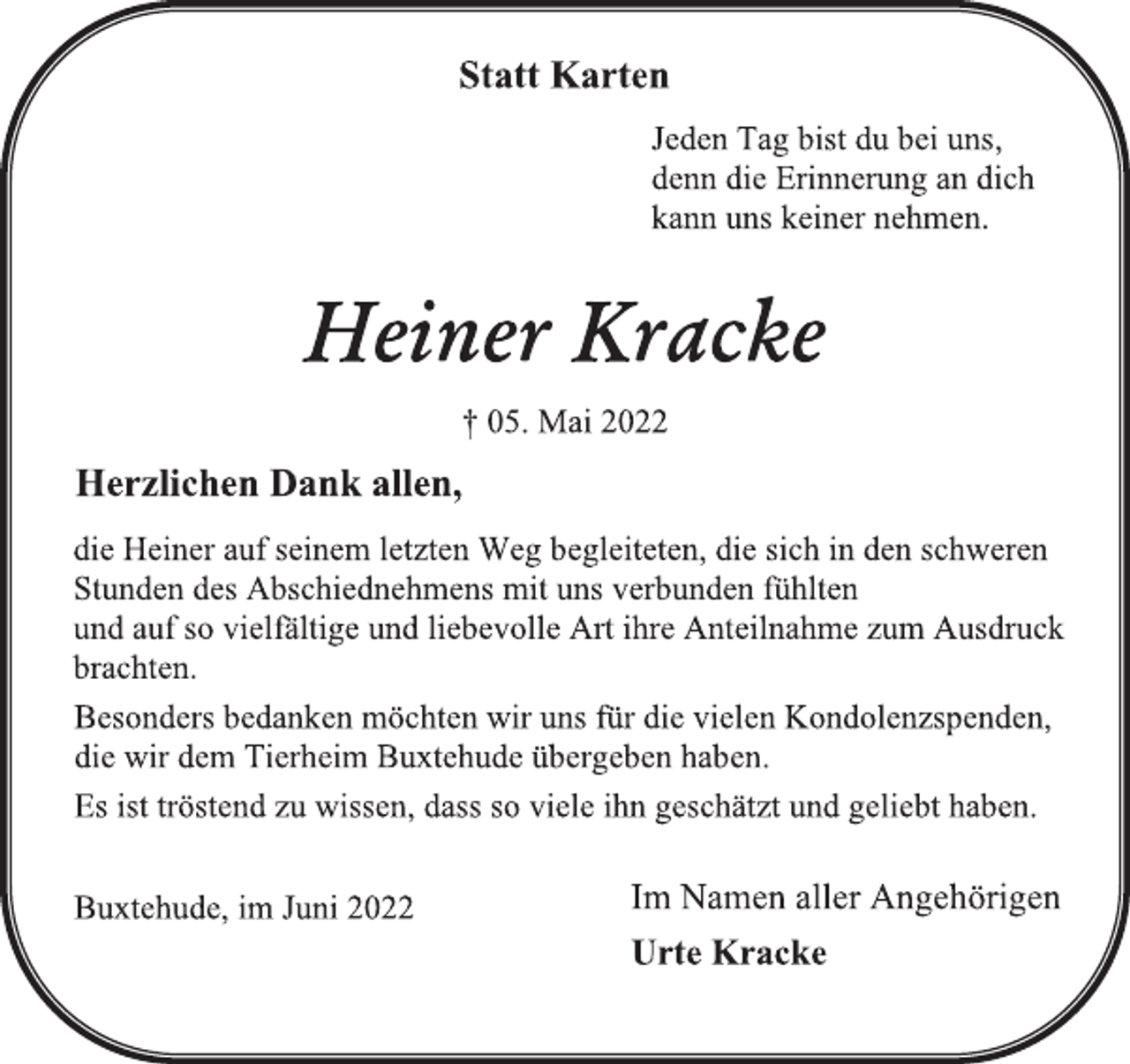 <p>Statt Karten<br />Jeden Tag bist du bei uns,<br />denn die Erinnerung an dich<br />kann uns keiner nehmen.<br />Heiner Kracke<br />† 05. Mai 2022<br />Herzlichen Dank allen,<br />die Heiner auf seinem letzten Weg begleiteten, die sich in den schweren<br />Stunden des Abschiednehmens mit uns verbunden fühlten<br />und auf so vielfältige und liebevolle Art ihre Anteilnahme zum Ausdruck<br />brachten.<br />Besonders bedanken möchten wir uns für die vielen Kondolenzspenden,<br />die wir dem Tierheim Buxtehude übergeben haben.<br />Es ist tröstend zu wissen, dass so viele ihn geschätzt und geliebt haben.<br />Buxtehude, im Juni 2022<br />Im Namen aller Angehörigen<br />Urte Kracke</p>