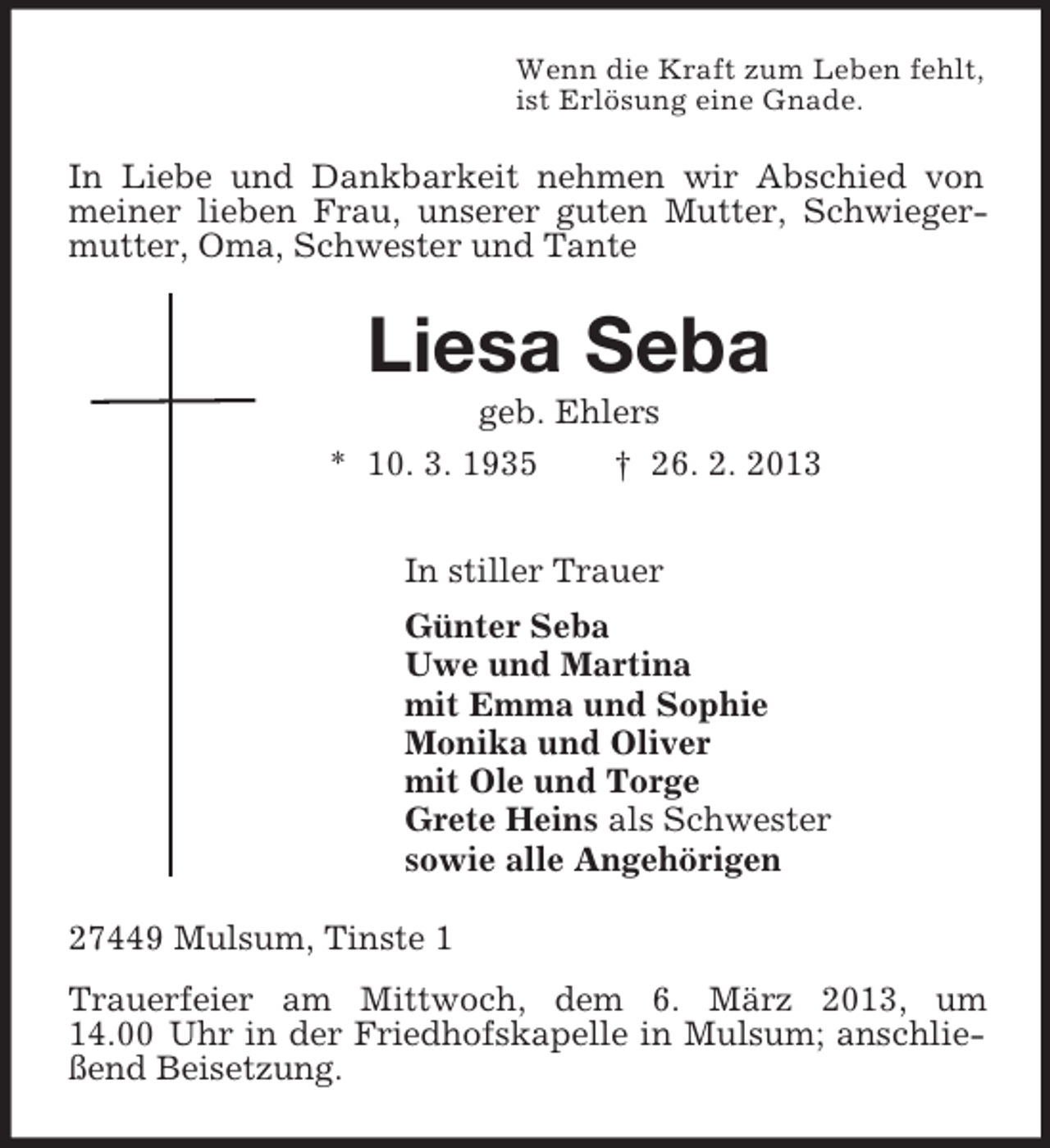 <p>Wenn die Kraft zum Leben fehlt,<br />ist Erlösung eine Gnade.<br />In Liebe und Dankbarkeit nehmen wir Abschied von meiner lieben Frau, unserer guten Mutter, Schwiegermutter, Oma, Schwester und Tante<br />Liesa Seba<br />geb. Ehlers<br />* 10. 3. 1935 † 26. 2. 2013<br />In stiller Trauer<br />Günter Seba<br />Uwe und Martina<br />mit Emma und Sophie<br />Monika und Oliver<br />mit Ole und Torge<br />Grete Heins als Schwester<br />sowie alle Angehörigen<br />27449 Mulsum, Tinste 1<br />Trauerfeier am Mittwoch, dem 6. März 2013, um 14.00 Uhr in der Friedhofskapelle in Mulsum; anschließend Beisetzung.</p>