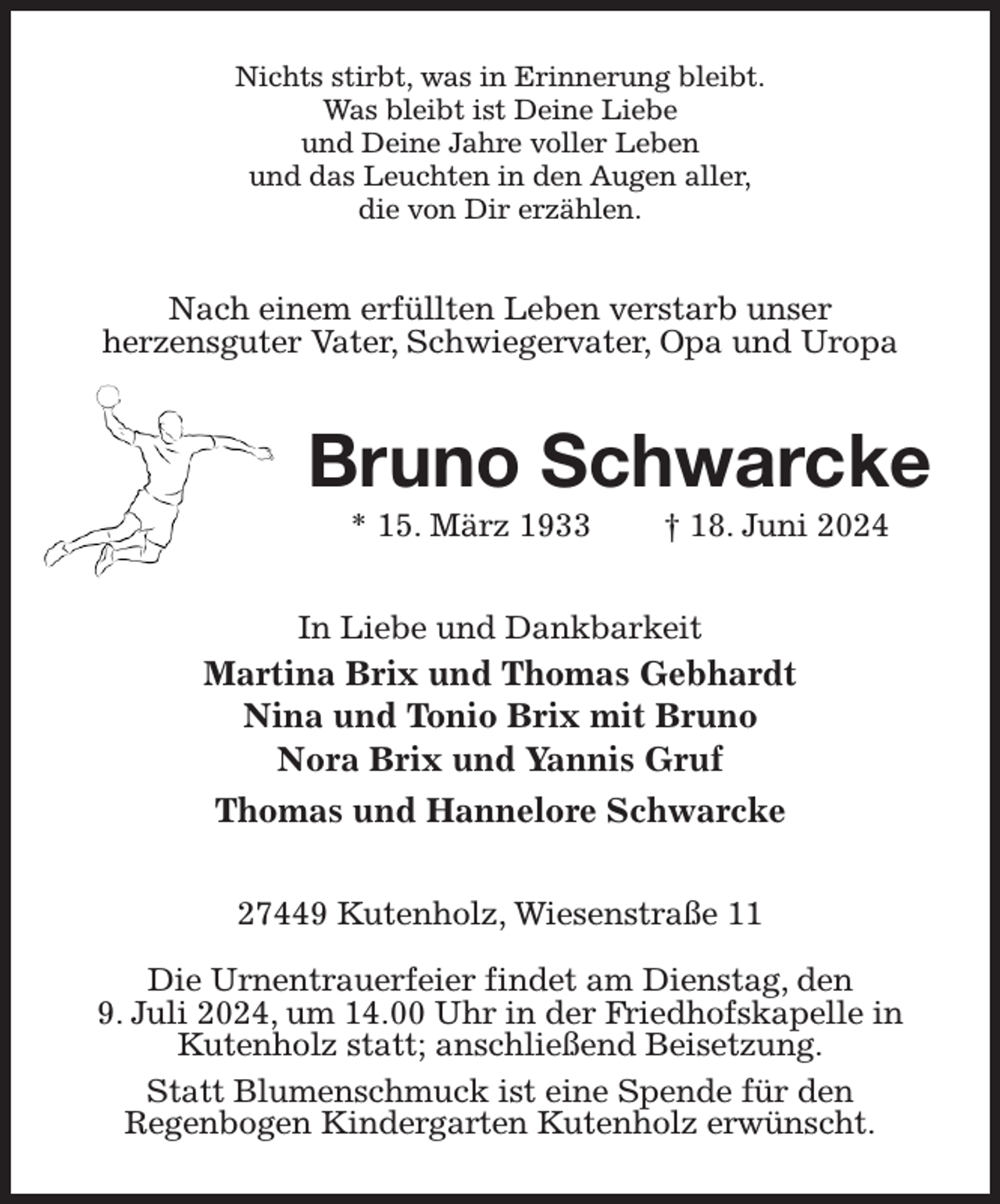 <p>Nichts stirbt, was in Erinnerung bleibt.<br />Was bleibt ist Deine Liebe<br />und Deine Jahre voller Leben<br />und das Leuchten in den Augen aller,<br />die von Dir erzählen.<br />Nach einem erfüllten Leben verstarb unser<br />herzensguter Vater, Schwiegervater, Opa und Uropa<br />Bruno Schwarcke<br />* 15. März 1933 † 18. Juni 2024<br />In Liebe und Dankbarkeit<br />Martina Brix und Thomas Gebhardt<br />Nina und Tonio Brix mit Bruno<br />Nora Brix und Yannis Gruf<br />Thomas und Hannelore Schwarcke<br />27449 Kutenholz, Wiesenstraße 11</p><p>Die Urnentrauerfeier findet am Dienstag, den<br />9. Juli 2024, um 14.00 Uhr in der Friedhofskapelle in Kutenholz statt; anschließend Beisetzung.<br />Statt Blumenschmuck ist eine Spende für den<br />Regenbogen Kindergarten Kutenholz erwünscht.</p>
