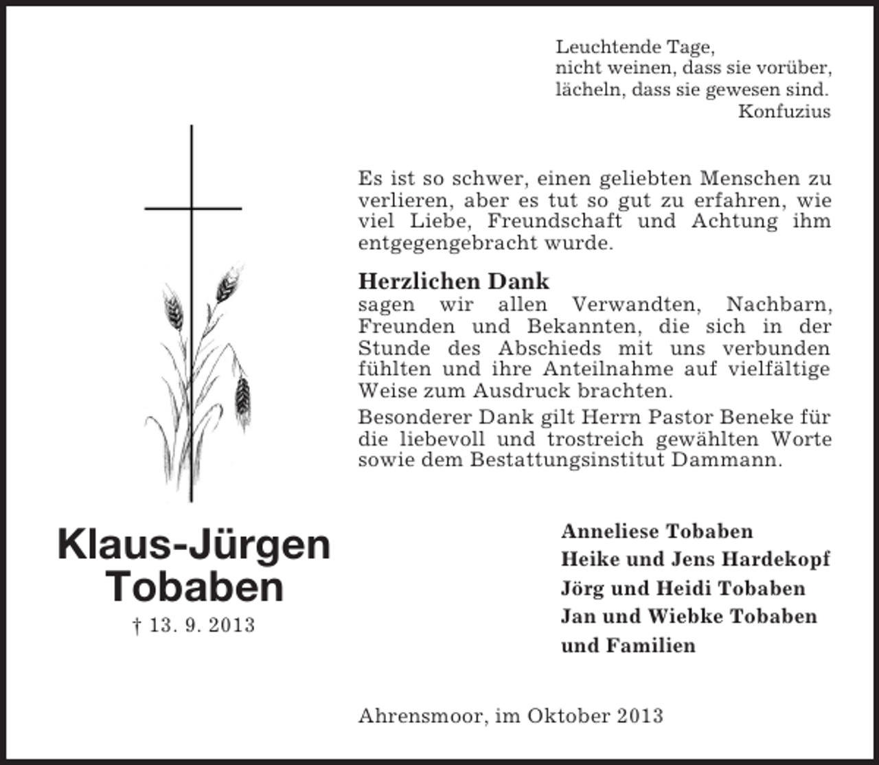 <p>Leuchtende Tage,<br />nicht weinen, dass sie vorüber,<br />lächeln, dass sie gewesen sind.<br />Konfuzius</p><p>Es ist so schwer, einen geliebten Menschen zu<br />verlieren, aber es tut so gut zu erfahren, wie<br />viel Liebe, Freundschaft und Achtung ihm<br />entgegengebracht wurde.</p><p>Herzlichen Dank<br />sagen wir allen Verwandten, Nachbarn,<br />Freunden und Bekannten, die sich in der<br />Stunde des Abschieds mit uns verbunden<br />fühlten und ihre Anteilnahme auf vielfältige<br />Weise zum Ausdruck brachten.<br />Besonderer Dank gilt Herrn Pastor Beneke für<br />die liebevoll und trostreich gewählten Worte<br />sowie dem Bestattungsinstitut Dammann.</p><p>Klaus-Jürgen<br />Tobaben<br />† 13. 9. 2013</p><p>Anneliese Tobaben<br />Heike und Jens Hardekopf<br />Jörg und Heidi Tobaben<br />Jan und Wiebke Tobaben<br />und Familien<br />Ahrensmoor, im Oktober 2013</p>