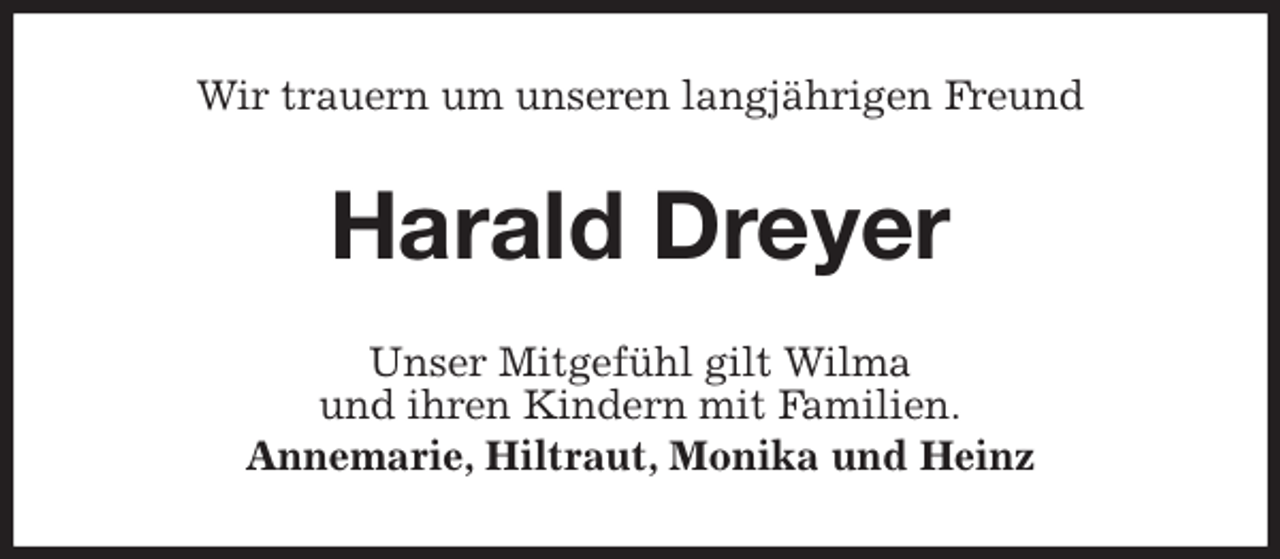 <p>Wir trauern um unseren langjährigen Freund<br />Harald Dreyer<br />Unser Mitgefühl gilt Wilma<br />und ihren Kindern mit Familien.<br />Annemarie, Hiltraut, Monika und Heinz</p>