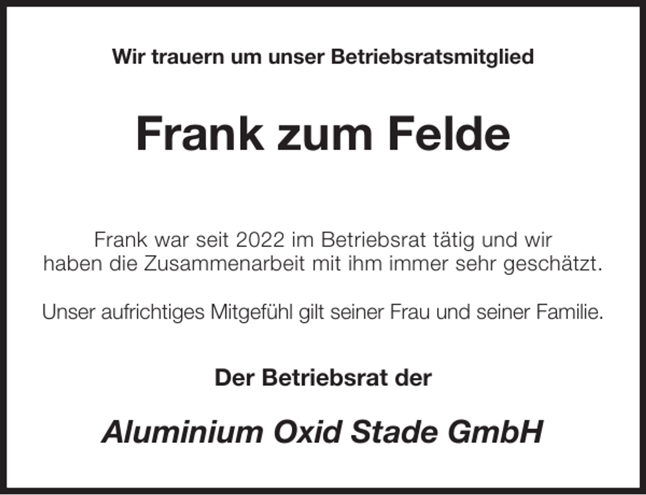 <p>Wir trauern um unser Betriebsratsmitglied<br />Frank zum Felde</p><p>Frank war seit 2022 im Betriebsrat tätig und wir<br />haben die Zusammenarbeit mit ihm immer sehr geschätzt.</p><p>Unser aufrichtiges Mitgefühl gilt seiner Frau und seiner Familie.<br />Der Betriebsrat der<br />Aluminium Oxid Stade GmbH</p>