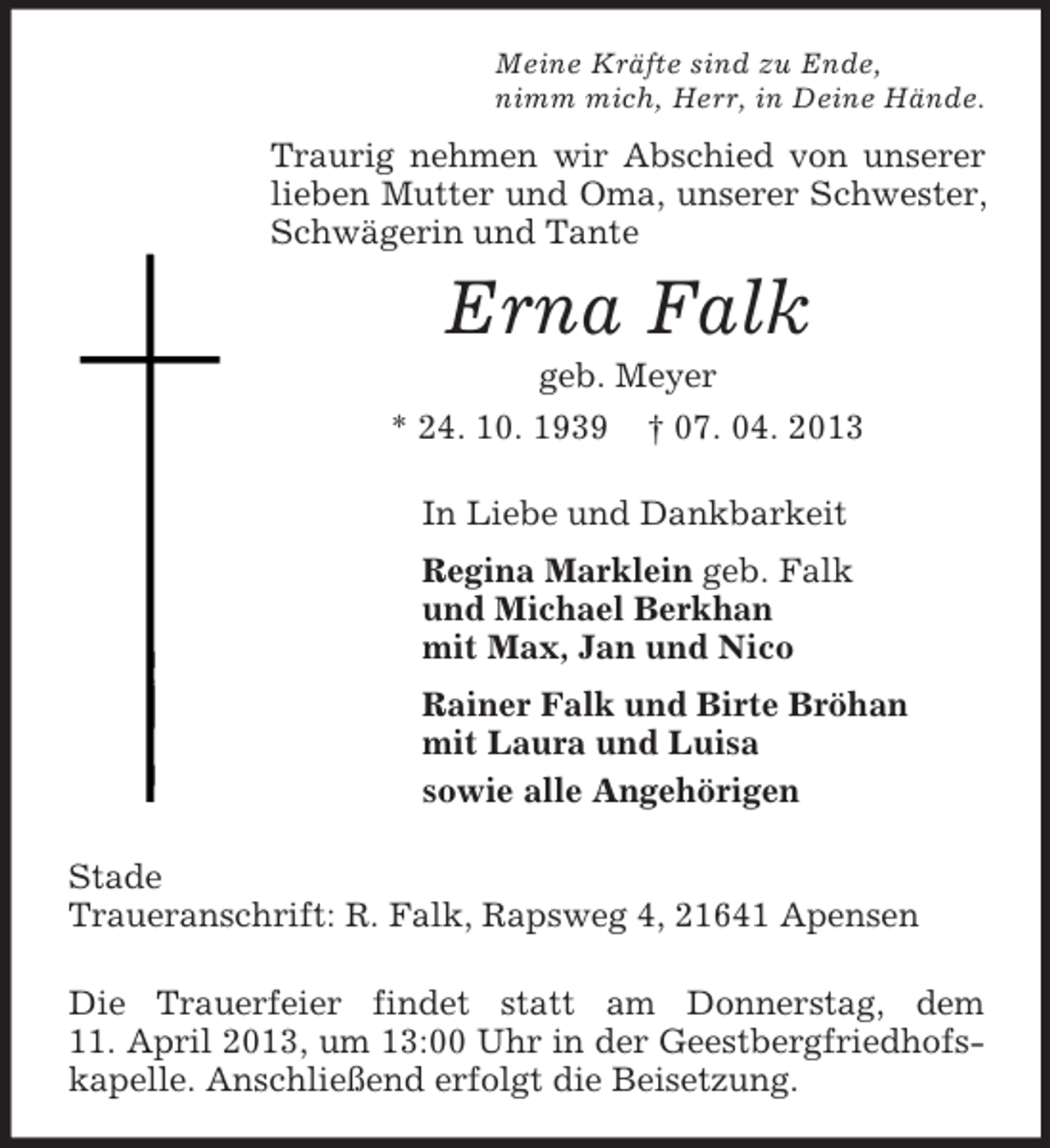 <p>Meine Kräfte sind zu Ende,<br />nimm mich, Herr, in Deine Hände.<br />Traurig nehmen wir Abschied von unserer lieben Mutter und Oma, unserer Schwester, Schwägerin und Tante<br />Erna Falk<br />geb. Meyer<br />* 24. 10. 1939 † 07. 04. 2013<br />In Liebe und Dankbarkeit<br />Regina Marklein geb. Falk<br />und Michael Berkhan<br />mit Max, Jan und Nico<br />Rainer Falk und Birte Bröhan<br />mit Laura und Luisa<br />sowie alle Angehörigen<br />Stade<br />Traueranschrift: R. Falk, Rapsweg 4, 21641 Apensen<br />Die Trauerfeier findet statt am Donnerstag, dem<br />11. April 2013, um 13:00 Uhr in der Geestbergfriedhofs-<br />kapelle. Anschließend erfolgt die Beisetzung.</p>