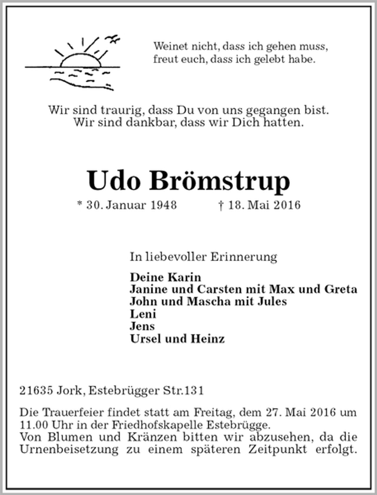 <p>Wir sind traurig, dass Du von uns gegangen bist.<br />Wir sind dankbar, dass wir Dich hatten.<br />21635 Jork, Estebrügger Str.131<br />Die Trauerfeier findet statt am Freitag, dem 27. Mai 2016 um 11.00 Uhr in der Friedhofskapelle Estebrügge.<br />Von Blumen und Kränzen bitten wir abzusehen, da die Urnenbeisetzung zu einem späteren Zeitpunkt erfolgt.<br />Udo Brömstrup<br />* 30. Januar 1948 † 18. Mai 2016<br />In liebevoller Erinnerung<br />Deine Karin<br />Janine und Carsten mit Max und Greta<br />John und Mascha mit Jules<br />Leni<br />Jens<br />Ursel und Heinz<br />Weinet nicht, dass ich gehen muss,<br />freut euch, dass ich gelebt habe.</p>