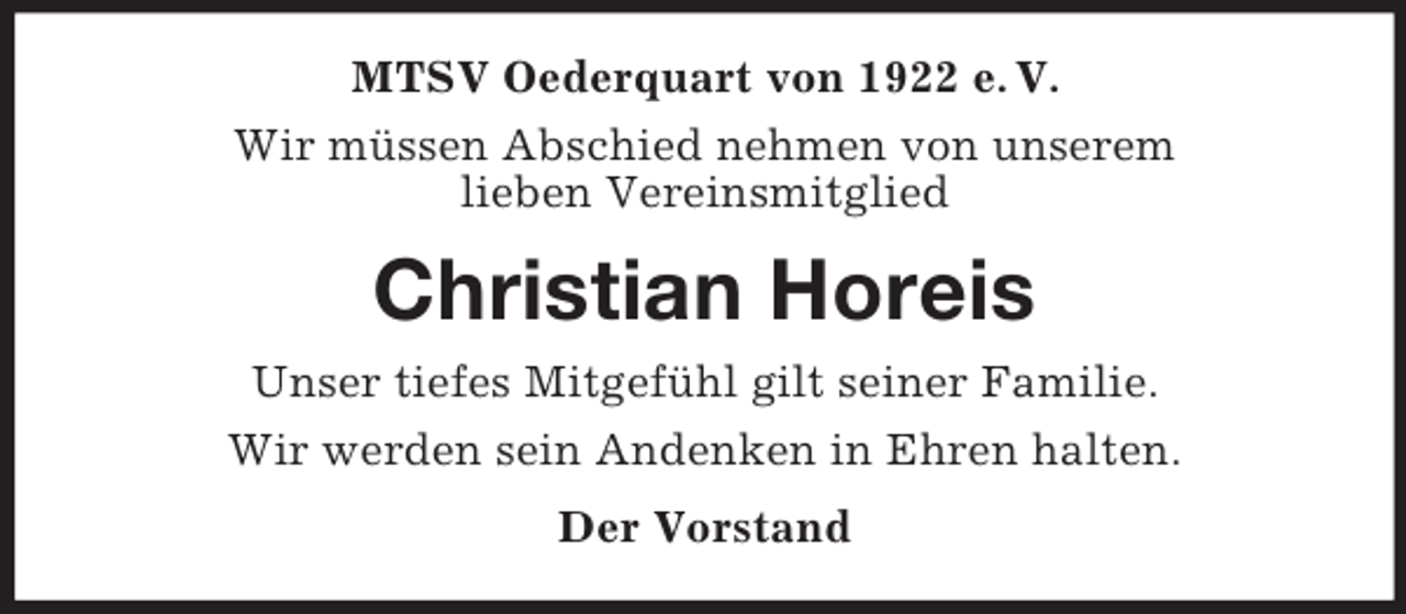 <p>MTSV Oederquart von 1922 e. V.<br />Wir müssen Abschied nehmen von unserem<br />lieben Vereinsmitglied<br />Christian Horeis<br />Unser tiefes Mitgefühl gilt seiner Familie.<br />Wir werden sein Andenken in Ehren halten.<br />Der Vorstand</p>