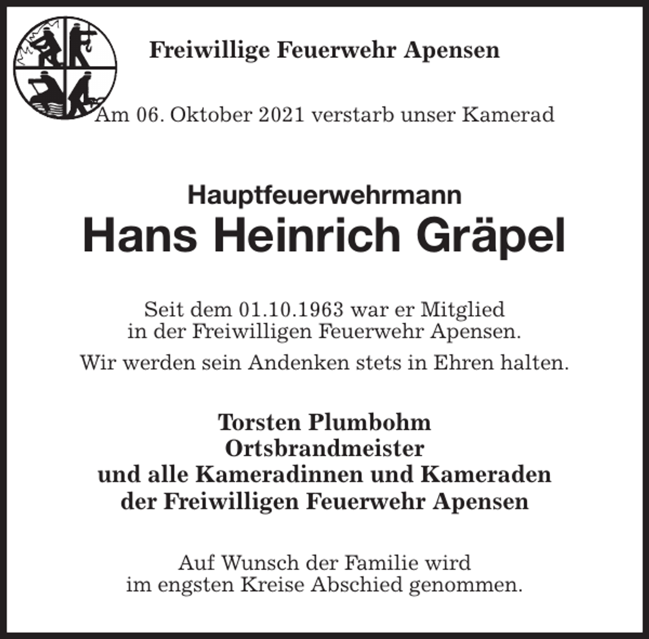 <p>Freiwillige Feuerwehr Apensen</p>
<p>Am 06. Oktober 2021 verstarb unser Kamerad<br />Hauptfeuerwehrmann<br />Hans Heinrich Gräpel<br />Seit dem 01.10.1963 war er Mitglied<br />in der Freiwilligen Feuerwehr Apensen.<br />Wir werden sein Andenken stets in Ehren halten.<br />Torsten Plumbohm<br />Ortsbrandmeister<br />und alle Kameradinnen und Kameraden<br />der Freiwilligen Feuerwehr Apensen<br />Auf Wunsch der Familie wird<br />im engsten Kreise Abschied genommen.</p>