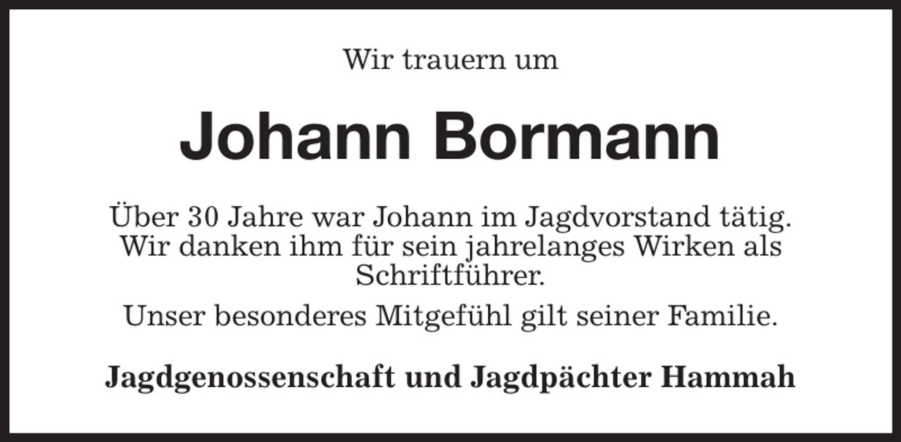 <p>Wir trauern um<br />Johann Bormann<br />Über 30 Jahre war Johann im Jagdvorstand tätig.<br />Wir danken ihm für sein jahrelanges Wirken als<br />Schriftführer.<br />Unser besonderes Mitgefühl gilt seiner Familie.<br />Jagdgenossenschaft und Jagdpächter Hammah</p>