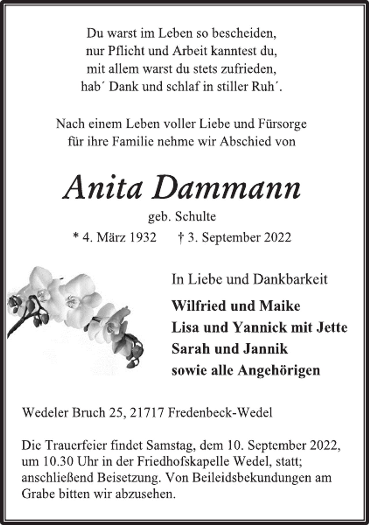 <p>Du warst im Leben so bescheiden,<br />nur Pflicht und Arbeit kanntest du,<br />mit allem warst du stets zufrieden,<br />hab´ Dank und schlaf in stiller Ruh´.<br />Nach einem Leben voller Liebe und Fürsorge<br />für ihre Familie nehme wir Abschied von<br />Nach einem Leben voller Liebe und Fürsorge<br />für ihre Familie nehme wir Abschied von<br />Anita Dammann<br />geb. Schulte<br />* 4. März 1932 † 3. September 2022<br />In Liebe und Dankbarkeit<br />Wilfried und Maike<br />Lisa und Yannick mit Jette<br />Sarah und Jannik<br />sowie alle Angehörigen<br />Wedeler Bruch 25, 21717 Fredenbeck-Wedel<br />Die Trauerfeier findet Samstag, dem 10. September 2022,<br />um 10.30 Uhr in der Friedhofskapelle Wedel, statt;<br />anschließend Beisetzung. Von Beileidsbekundungen am<br />Grabe bitten wir abzusehen.</p>