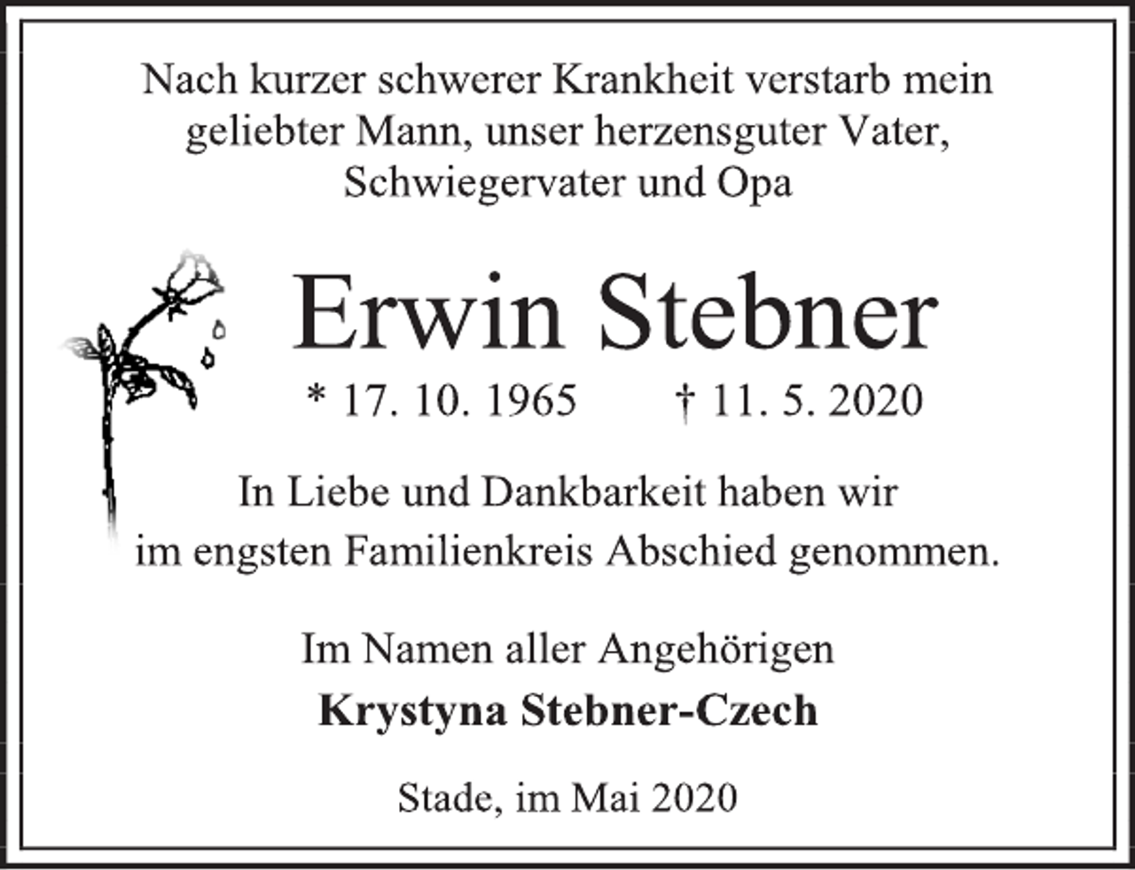 <p>Nach kurzer schwerer Krankheit verstarb mein<br />geliebter Mann, unser herzensguter Vater,<br />Schwiegervater und Opa<br />Erwin Stebner<br />* 17. 10. 1965 † 11. 5. 2020<br />In Liebe und Dankbarkeit haben wir<br />im engsten Familienkreis Abschied genommen.<br />Im Namen aller Angehörigen<br />Krystyna Stebner-Czech<br />Stade, im Mai 2020</p>