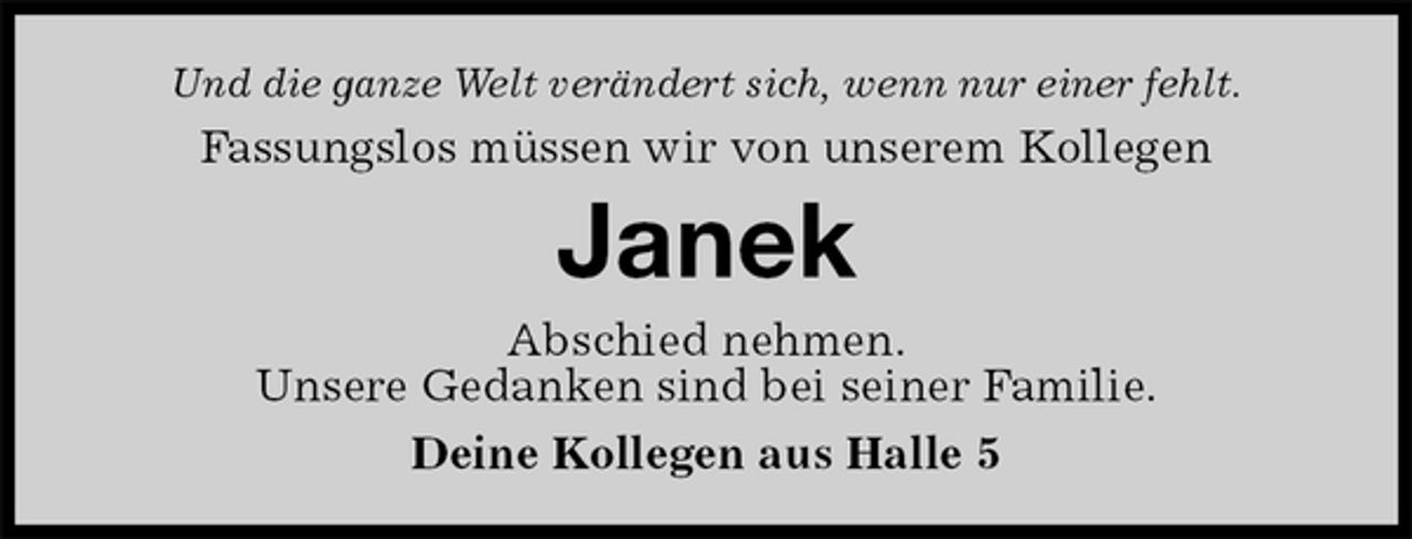 <p>Und die ganze Welt verändert sich, wenn nur einer fehlt.<br />Fassungslos müssen wir von unserem Kollegen<br />Janek<br />Abschied nehmen.<br />Unsere Gedanken sind bei seiner Familie.<br />Deine Kollegen aus Halle 5</p>