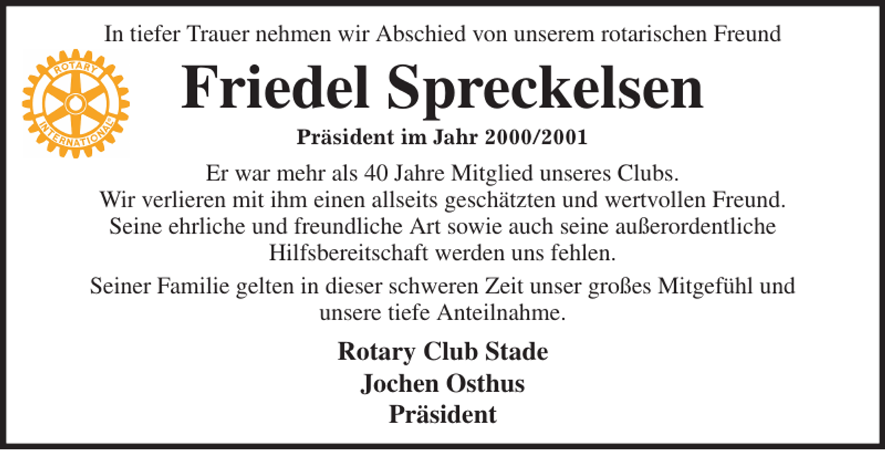 <p>In tiefer Trauer nehmen wir Abschied von unserem rotarischen Freund<br />Friedel Spreckelsen<br />Präsident im Jahr 2000/2001<br />Er war mehr als 40 Jahre Mitglied unseres Clubs.<br />Wir verlieren mit ihm einen allseits geschätzten und wertvollen Freund.<br />Seine ehrliche und freundliche Art sowie auch seine außerordentliche<br />Hilfsbereitschaft werden uns fehlen.<br />Seiner Familie gelten in dieser schweren Zeit unser großes Mitgefühl und<br />unsere tiefe Anteilnahme.<br />Rotary Club Stade<br />Jochen Osthus<br />Präsident</p>