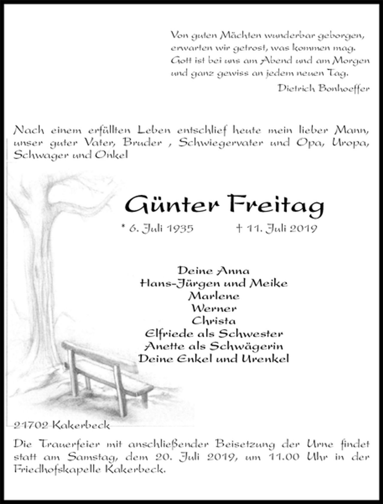 <p>Von guten Mächten wunderbar geborgen,<br />erwarten wir getrost, was kommen mag.<br />Gott ist bei uns am Abend und am Morgen<br />und ganz gewiss an jedem neuen Tag.<br />Dietrich Bonhoeffer<br />Nach einem erfüllten Leben entschlief heute mein lieber Mann,<br />unser guter Vater, Bruder , Schwiegervater und Opa, Uropa, Schwager und Onkel<br />Günter Freitag<br />* 6. Juli 1935 † 11. Juli 2019<br />Deine Anna<br />Hans-Jürgen und Meike<br />Marlene<br />Werner<br />Christa<br />Elfriede als Schwester<br />Anette als Schwägerin<br />Deine Enkel und Urenkel</p>
<p>21702 Kakerbeck<br />Die Trauerfeier mit anschließender Beisetzung der Urne findet statt am Samstag, dem 20. Juli 2019, um 11.00 Uhr in der<br />Friedhofskapelle Kakerbeck.</p>