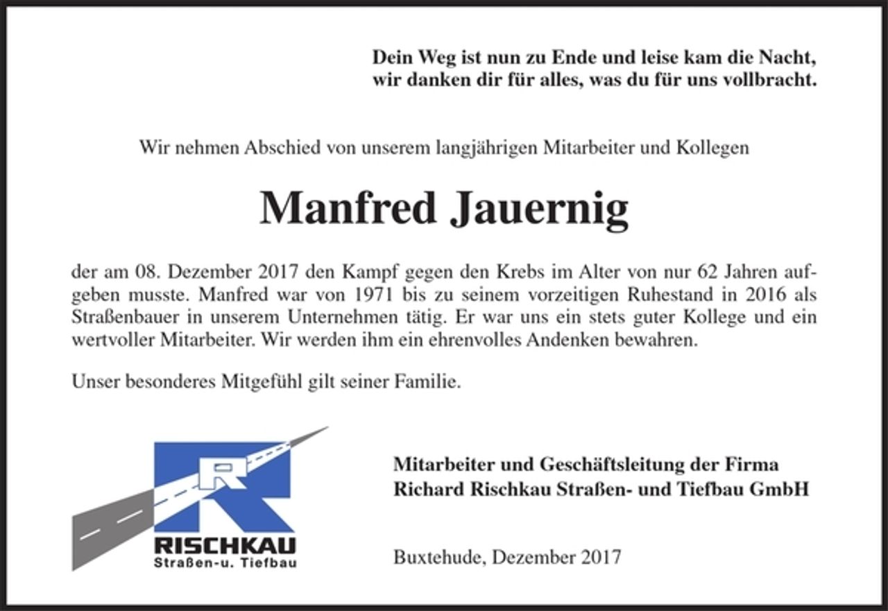 <p>Dein Weg ist nun zu Ende<br />und leise kam die Nacht,<br />wir danken dir für alles,<br />was du für uns vollbracht.</p><p>Wir nehmen Abschied von unserem langjährigen Mitarbeiter und Kollegen</p><p>Manfred Jauernig</p><p>der am 08. Dezember 2017 den Kampf gegen den Krebs im Alter von nur 62 Jahren aufgeben musste. Manfred war von 1971 bis zu seinem vorzeitigen Ruhestand in 2016 als Straßenbauer in unserem Unternehmen tätig. Er war uns ein stets guter Kollege und ein wertvoller Mitarbeiter. Wir werden ihm ein<br />ehrenvolles Andenken bewahren.</p><p>Unser besonderes Mitgefühl gilt seiner Familie.</p><p>Mitarbeiter und Geschäftsleitung der Firma Richard<br />Rischkau Straßen- und Tiefbau GmbH</p><p>Buxtehude, Dezember 2017</p>