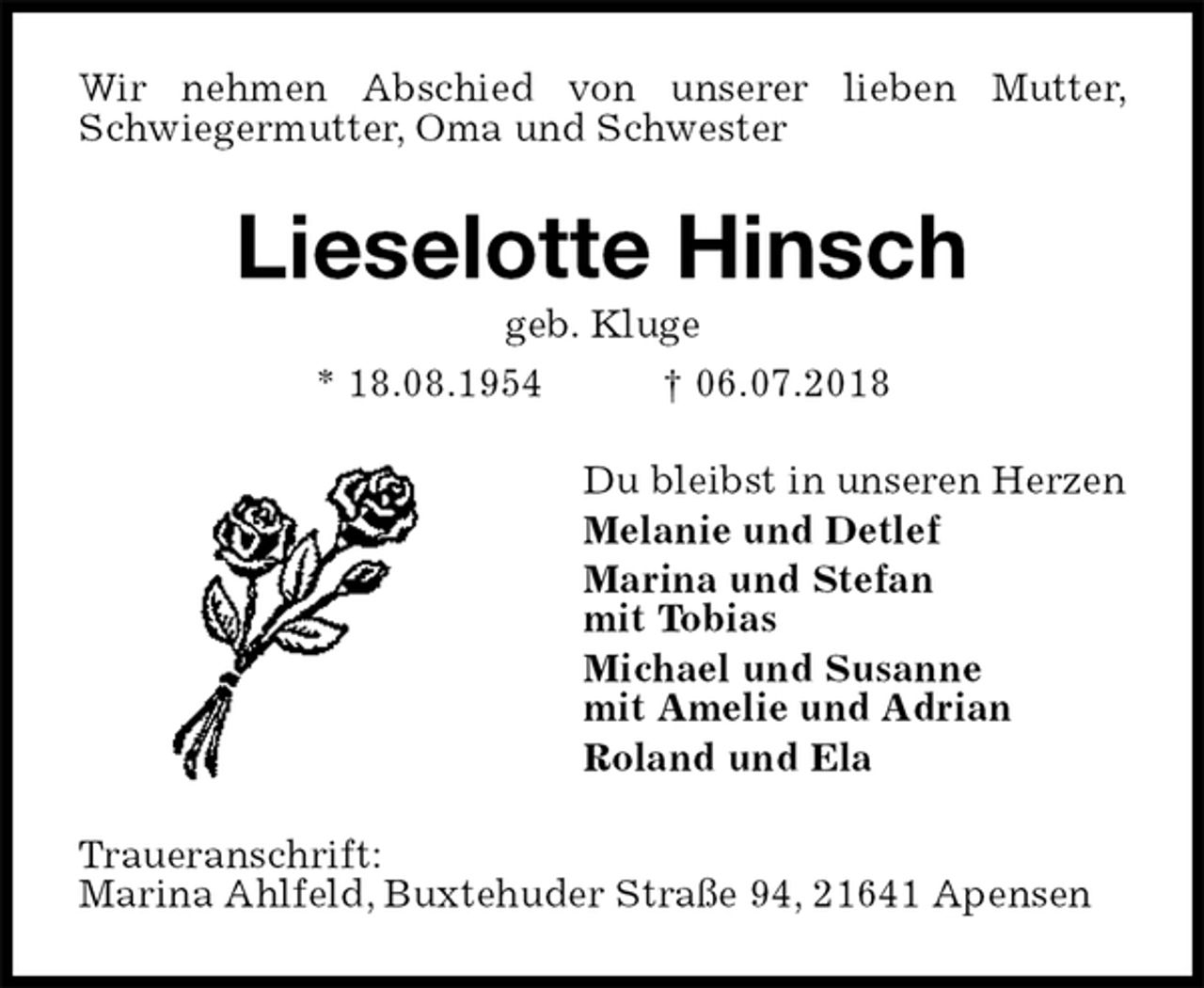 <p>Wir nehmen Abschied von unserer lieben Mutter, Schwiegermutter, Oma und Schwester<br />Lieselotte Hinsch<br />geb. Kluge<br />* 18.08.1954 † 06.07.2018<br />Du bleibst in unseren Herzen<br />Melanie und Detlef<br />Marina und Stefan<br />mit Tobias<br />Michael und Susanne<br />mit Amelie und Adrian<br />Roland und Ela<br />Traueranschrift:<br />Marina Ahlfeld, Buxtehuder Straße 94, 21641 Apensen</p>