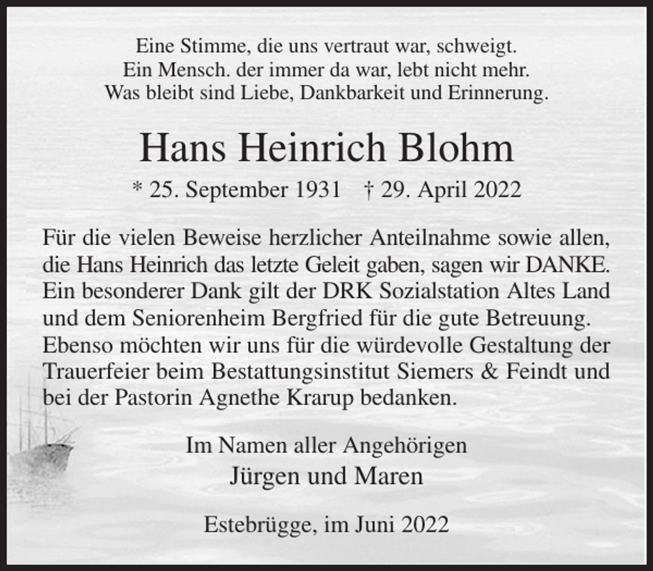 <p>Eine Stimme, die uns vertraut war, schweigt.<br />Ein Mensch. der immer da war, lebt nicht mehr.<br />Was bleibt sind Liebe, Dankbarkeit und Erinnerung.<br />Hans Heinrich Blohm<br />* 25. September 1931 † 29. April 2022<br />Für die vielen Beweise herzlicher Anteilnahme sowie allen,<br />die Hans Heinrich das letzte Geleit gaben, sagen wir DANKE.<br />Ein besonderer Dank gilt der DRK Sozialstation Altes Land und dem Seniorenheim Bergfried für die gute Betreuung.<br />Ebenso möchten wir uns für die würdevolle Gestaltung der Trauerfeier beim Bestattungsinstitut Siemers &amp; Feindt und bei der Pastorin Agnethe Krarup bedanken.<br />Im Namen aller Angehörigen<br />Jürgen und Maren<br />Estebrügge, im Juni 2022</p>