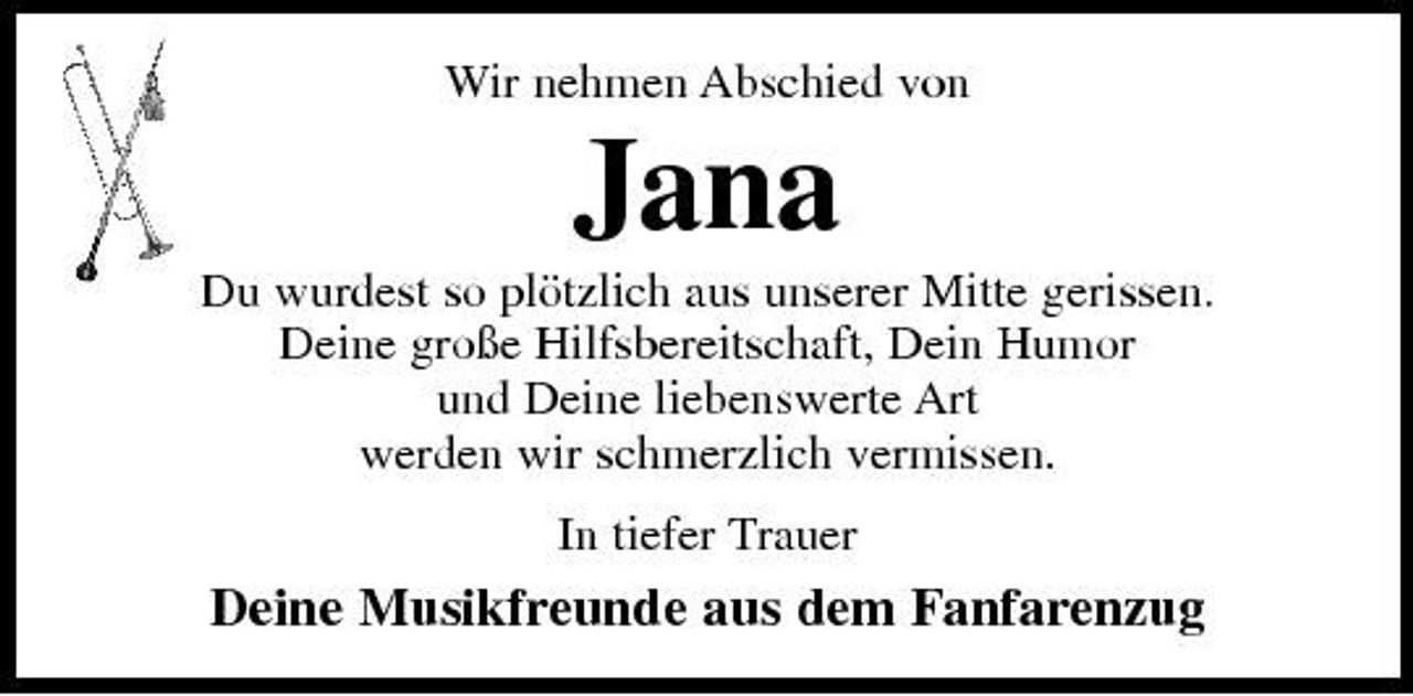 <p>Wir nehmen Abschied von</p><p>Jana<br />Du wurdest so plötzlich aus unserer Mitte gerissen. Deine große Hilfsbereitschaft, Dein Humor und Deine liebenswerte Art werden wir schmerzlich vermissen. In tiefer Trauer</p><p>Deine Musikfreunde aus dem Fanfarenzug</p>