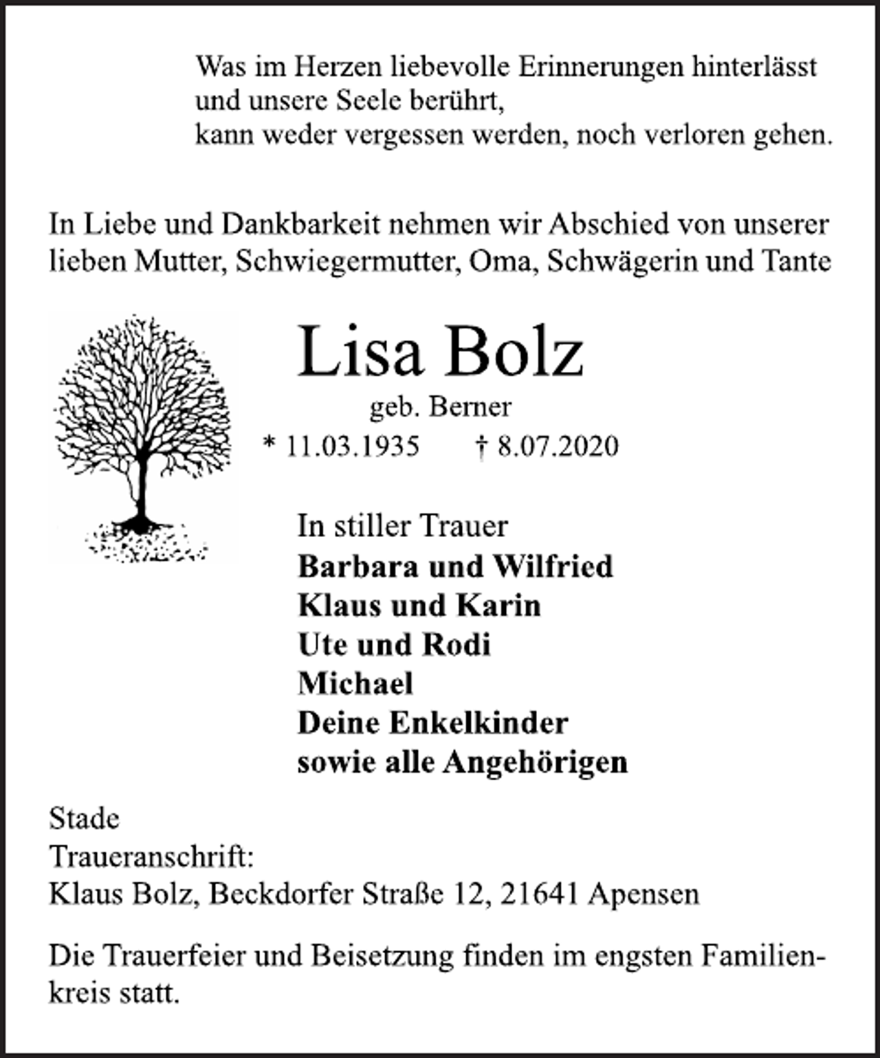 <p>Was im Herzen liebevolle Erinnerungen hinterlässt<br />und unsere Seele berührt,<br />kann weder vergessen werden, noch verloren gehen.</p>
<p>In Liebe und Dankbarkeit nehmen wir Abschied von unserer<br />lieben Mutter, Schwiegermutter, Oma, Schwägerin und Tante<br />Lisa Bolz<br />geb. Berner<br />* 11.03.1935 † 8.07.2020<br />In stiller Trauer<br />Barbara und Wilfried<br />Klaus und Karin<br />Ute und Rodi<br />Michael<br />Deine Enkelkinder<br />sowie alle Angehörigen</p>
<p>Stade</p>
<p>Traueranschrift:<br />Klaus Bolz, Beckdorfer Straße 12, 21641 Apensen</p>
<p>Die Trauerfeier und Beisetzung finden im engsten Familienkreis<br />statt.</p>