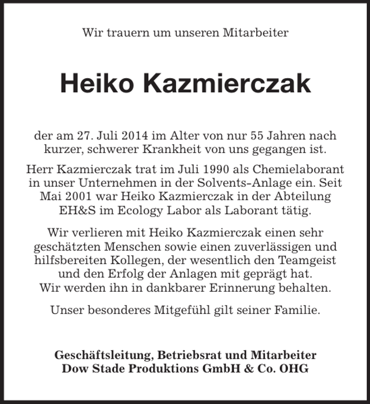 <p>Wir trauern um unseren Mitarbeiter<br />Heiko Kazmierczak<br />der am 27. Juli 2014 im Alter von nur 55 Jahren nach kurzer, schwerer Krankheit von uns gegangen ist.<br />Herr Kazmierczak trat im Juli 1990 als Chemielaborant in unser Unternehmen in der Solvents-Anlage ein. Seit Mai 2001 war Heiko Kazmierczak in der Abteilung EH</p>