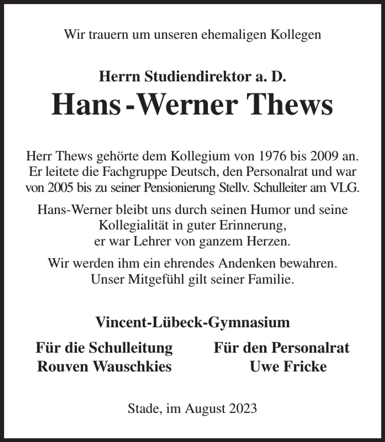 <p>Wir trauern um unseren ehemaligen Kollegen<br />Herrn Studiendirektor a. D.<br />Hans -Werner Thews<br />Herr Thews gehörte dem Kollegium von 1976 bis 2009 an. Er leitete die Fachgruppe Deutsch, den Personalrat und war von 2005 bis zu seiner Pensionierung Stellv. Schulleiter am VLG.<br />Hans-Werner bleibt uns durch seinen Humor und seine Kollegialität in guter Erinnerung,<br />er war Lehrer von ganzem Herzen.<br />Wir werden ihm ein ehrendes Andenken bewahren.<br />Unser Mitgefühl gilt seiner Familie.<br />Vincent-Lübeck-Gymnasium<br />Für die Schulleitung Für den Personalrat<br />Rouven Wauschkies Uwe Fricke<br />Stade, im August 2023</p>