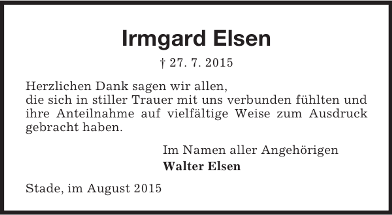 <p>Irmgard Elsen<br />† 27. 7. 2015<br />Herzlichen Dank sagen wir allen,<br />die sich in stiller Trauer mit uns verbunden fühlten und ihre Anteilnahme auf vielfältige Weise zum Ausdruck gebracht haben.<br />Im Namen aller Angehörigen<br />Walter Elsen<br />Stade, im August 2015</p>