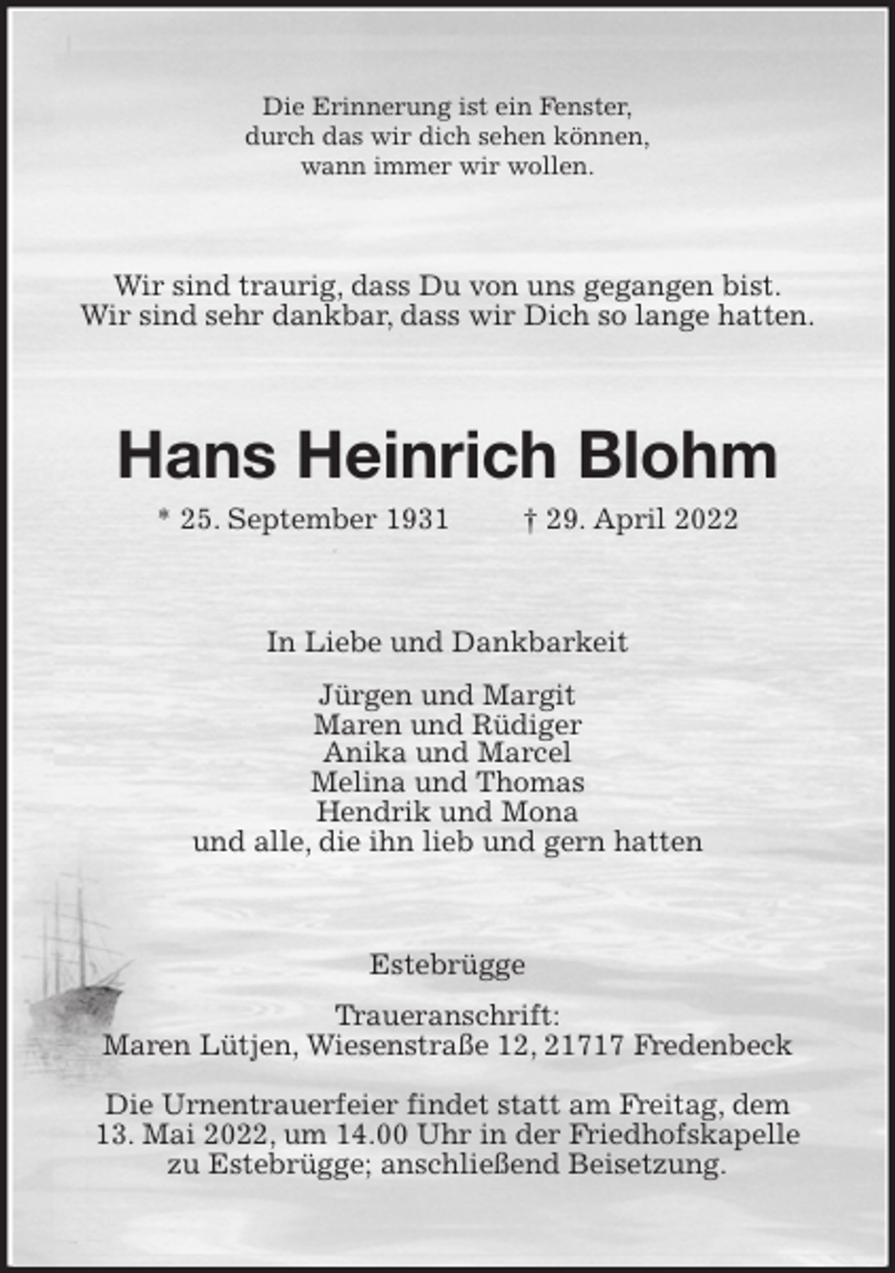 <p>Die Erinnerung ist ein Fenster,<br />durch das wir dich sehen können,<br />wann immer wir wollen.<br />Wir sind traurig, dass Du von uns gegangen bist.<br />Wir sind sehr dankbar, dass wir Dich so lange hatten.<br />Hans Heinrich Blohm<br />* 25. September 1931 † 29. April 2022<br />In Liebe und Dankbarkeit<br />Jürgen und Margit<br />Maren und Rüdiger<br />Anika und Marcel<br />Melina und Thomas<br />Hendrik und Mona<br />und alle, die ihn lieb und gern hatten<br />Estebrügge<br />Traueranschrift:<br />Maren Lütjen, Wiesenstraße 12, 21717 Fredenbeck<br />Die Urnentrauerfeier findet statt am Freitag, dem<br />13. Mai 2022, um 14.00 Uhr in der Friedhofskapelle<br />zu Estebrügge; anschließend Beisetzung.</p>