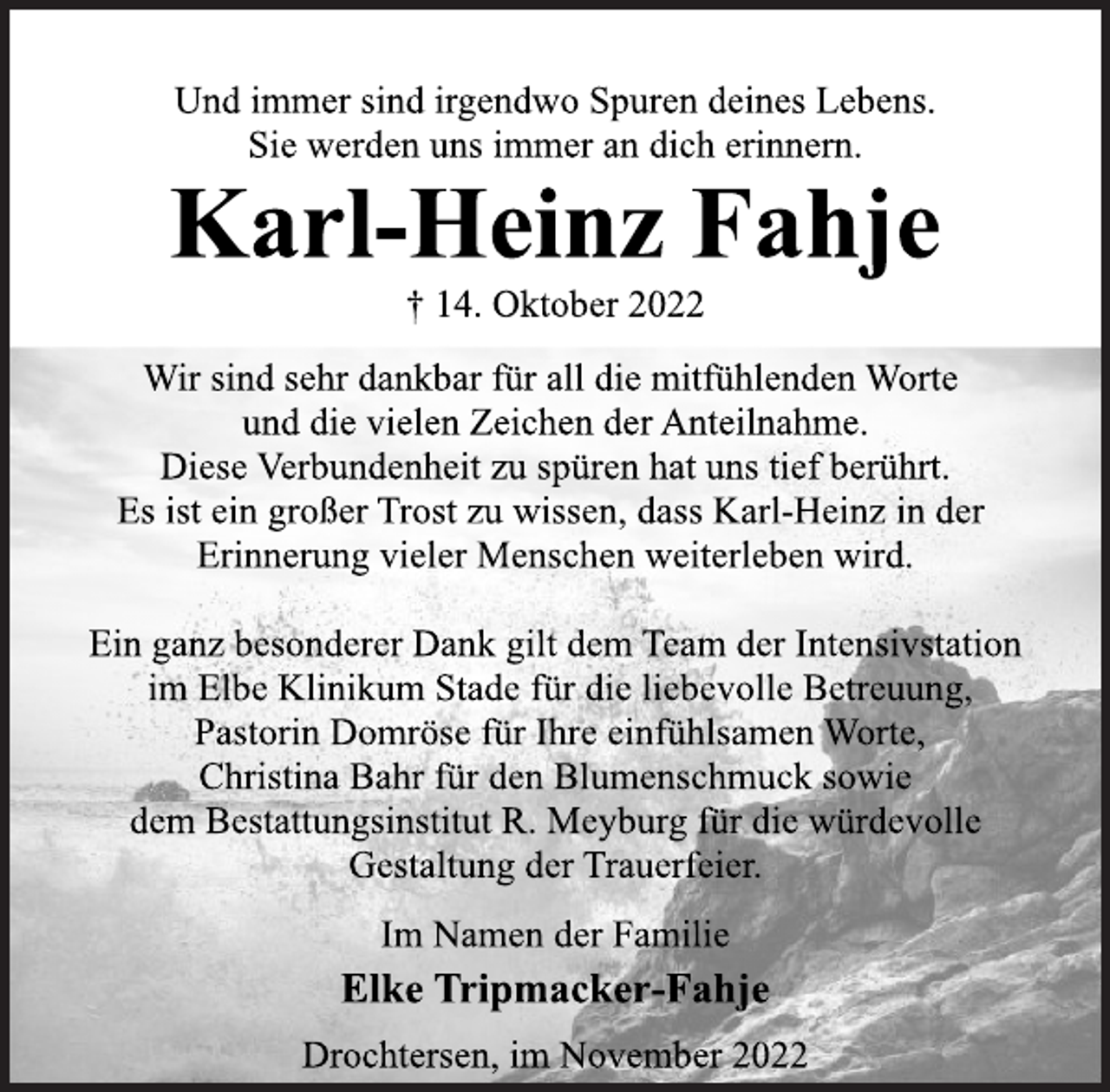 <p>Und immer sind irgendwo Spuren deines Lebens.<br />Sie werden uns immer an dich erinnern.<br />Karl-Heinz Fahje<br />† 14. Oktober 2022<br />Wir sind sehr dankbar für all die mitfühlenden Worte<br />und die vielen Zeichen der Anteilnahme.<br />Diese Verbundenheit zu spüren hat uns tief berührt.<br />Es ist ein großer Trost zu wissen, dass Karl-Heinz in der<br />Erinnerung vieler Menschen weiterleben wird.<br />Ein ganz besonderer Dank gilt dem Team der Intensivstation<br />im Elbe Klinikum Stade für die liebevolle Betreuung,<br />Pastorin Domröse für Ihre einfühlsamen Worte,<br />Christina Bahr für den Blumenschmuck sowie<br />dem Bestattungsinstitut R. Meyburg für die würdevolle<br />Gestaltung der Trauerfeier.<br />Im Namen der Familie<br />Elke Tripmacker-Fahje<br />Drochtersen, im November 2022</p>